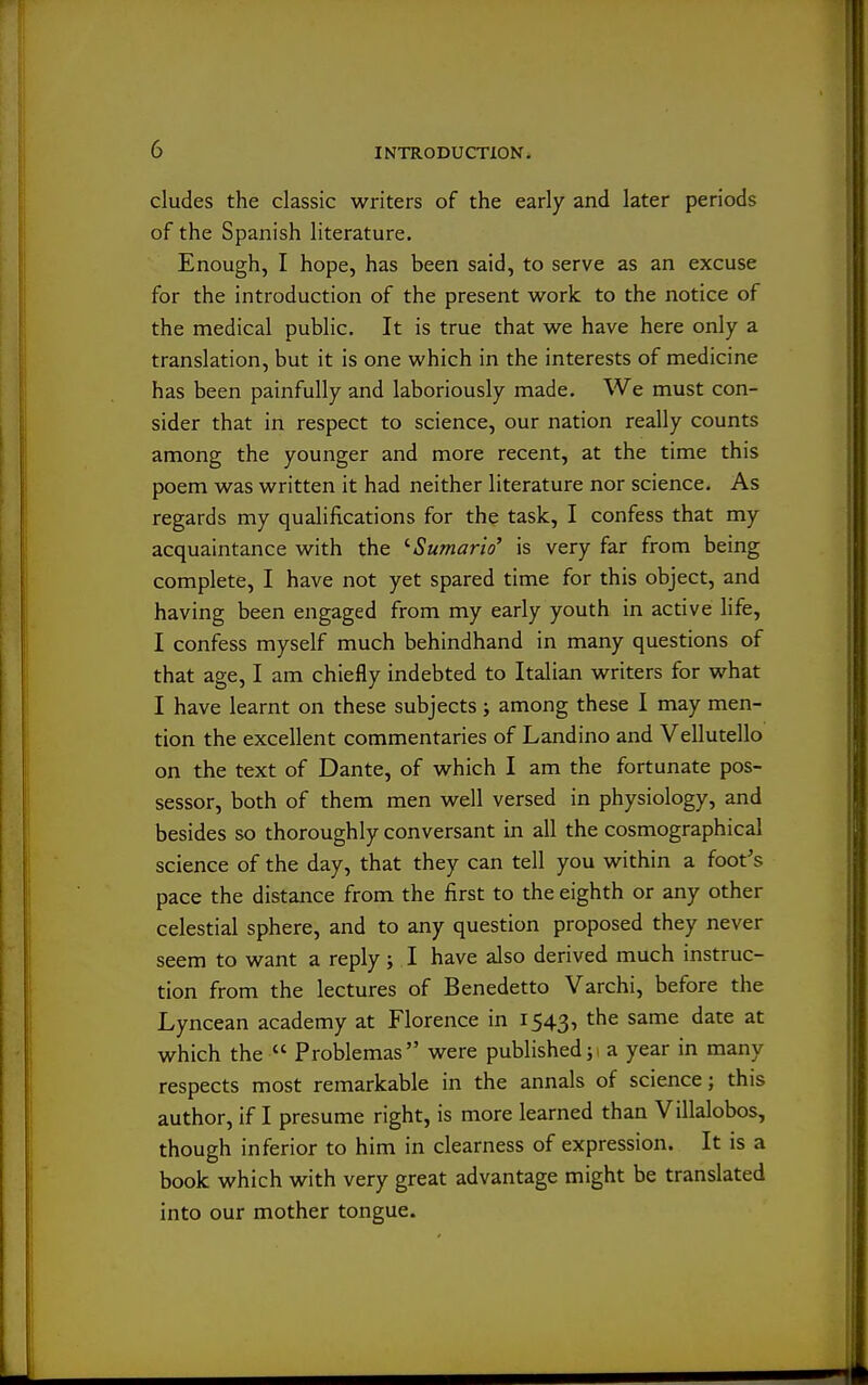 eludes the classic writers of the early and later periods of the Spanish literature. Enough, I hope, has been said, to serve as an excuse for the introduction of the present work to the notice of the medical public. It is true that we have here only a translation, but it is one which in the interests of medicine has been painfully and laboriously made. We must con- sider that in respect to science, our nation really counts among the younger and more recent, at the time this poem was written it had neither literature nor science. As regards my qualifications for the task, I confess that my acquaintance with the '■Sumario' is very far from being complete, I have not yet spared time for this object, and having been engaged from my early youth in active life, I confess myself much behindhand in many questions of that age, I am chiefly indebted to Italian writers for what I have learnt on these subjects ; among these I may men- tion the excellent commentaries of Landino and Vellutello on the text of Dante, of which I am the fortunate pos- sessor, both of them men well versed in physiology, and besides so thoroughly conversant in all the cosmographical science of the day, that they can tell you within a foot's pace the distance from the first to the eighth or any other celestial sphere, and to any question proposed they never seem to want a reply ; I have also derived much instruc- tion from the lectures of Benedetto Varchi, before the Lyncean academy at Florence in 1543, the same date at which the  Problemas were published a year in many respects most remarkable in the annals of science; this author, if I presume right, is more learned than Villalobos, though inferior to him in clearness of expression. It is a book which with very great advantage might be translated into our mother tongue.