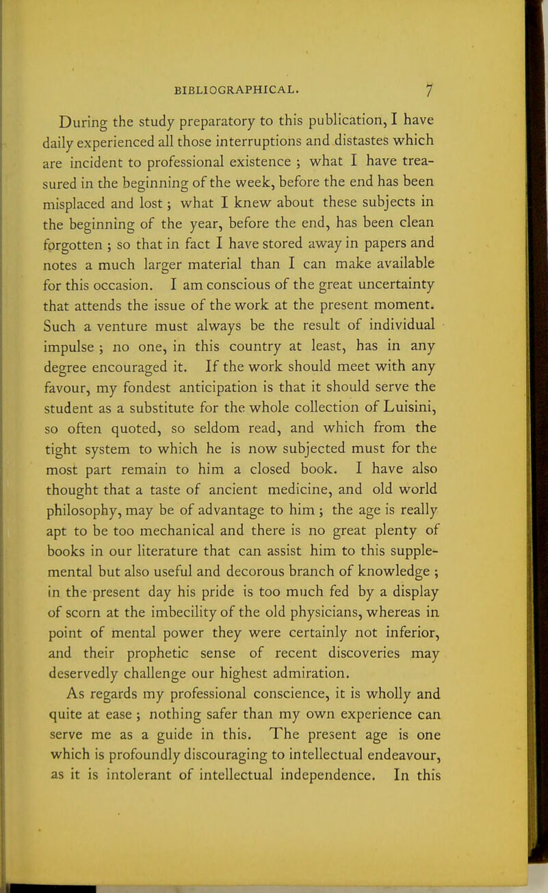 During the study preparatory to this publication, I have daily experienced all those interruptions and distastes which are incident to professional existence ; what I have trea- sured in the beginning of the week, before the end has been misplaced and lost; what I knew about these subjects in the beginning of the year, before the end, has been clean forgotten ; so that in fact I have stored away in papers and notes a much larger material than I can make available for this occasion. I am conscious of the great uncertainty that attends the issue of the work at the present moment. Such a venture must always be the result of individual impulse ; no one, in this country at least, has in any degree encouraged it. If the work should meet with any favour, my fondest anticipation is that it should serve the student as a substitute for the whole collection of Luisini, so often quoted, so seldom read, and which from the tight system to which he is now subjected must for the most part remain to him a closed book. I have also thought that a taste of ancient medicine, and old world philosophy, may be of advantage to him ; the age is really apt to be too mechanical and there is no great plenty of books in our literature that can assist him to this supple- mental but also useful and decorous branch of knowledge ; in the present day his pride is too much fed by a display of scorn at the imbecility of the old physicians, whereas in point of mental power they were certainly not inferior, and their prophetic sense of recent discoveries may deservedly challenge our highest admiration. As regards my professional conscience, it is wholly and quite at ease ; nothing safer than my own experience can serve me as a guide in this. The present age is one which is profoundly discouraging to intellectual endeavour, as it is intolerant of intellectual independence. In this