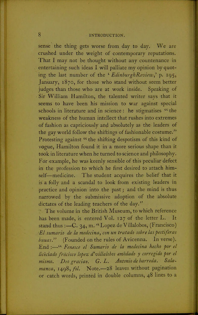 sense the thing gets worse from day to day. We are crushed under the weight of contemporary reputations. That I may not be thought without any countenance in entertaining such ideas I will palliate my opinion by quot- ing the last number of the ' EdinburghReview^' p. 195, January, 1870, for those who stand without seem better judges than those who are at work inside. Speaking of Sir William Hamilton, the talented writer says that it seems to have been his mission to war against special schools in literature and in science : he stigmatises  the weakness of the human intellect that rushes into extremes of fashion as capriciously and absolutely as the leaders of the gay world follow the shiftings of fashionable costume.' Protesting against  the shifting despotism of this kind of vogue, Hamilton found it in a more serious shape than it took in literature when he turned to science and philosophy. For example, he was keenly sensible of this peculiar defect in the profession to which he first desired to attach him- self—medicine. The student acquires the belief that it is a folly and a scandal to look from existing leaders in practice and opinion into the past; and the mind is thus narrowed by the submissive adoption of the absolute dictates of the leading teachers of the day. ■ The volume in the British Museum, to which reference has been made, is entered Vol. 127 of the letter L. It stand thus :—C. 34, m. Lopezde Villalobos, (Francisco) ■El sumario de la medecinay con un tratado sobre las pestiferas buuas. (Founded on the rules of Avicenna. In verse). .End :— Fenesce el Sumario de la medecina hecho por el Uceciado frdcisco lopez d'villalobos emedado y corregido por el tnismo. Deo gracias. G. L. Antonio debarreda. Sala- manca^ \\(^%^fol. Note.—28 leaves without pagination or catch words, printed in double columns, 48 lines to a