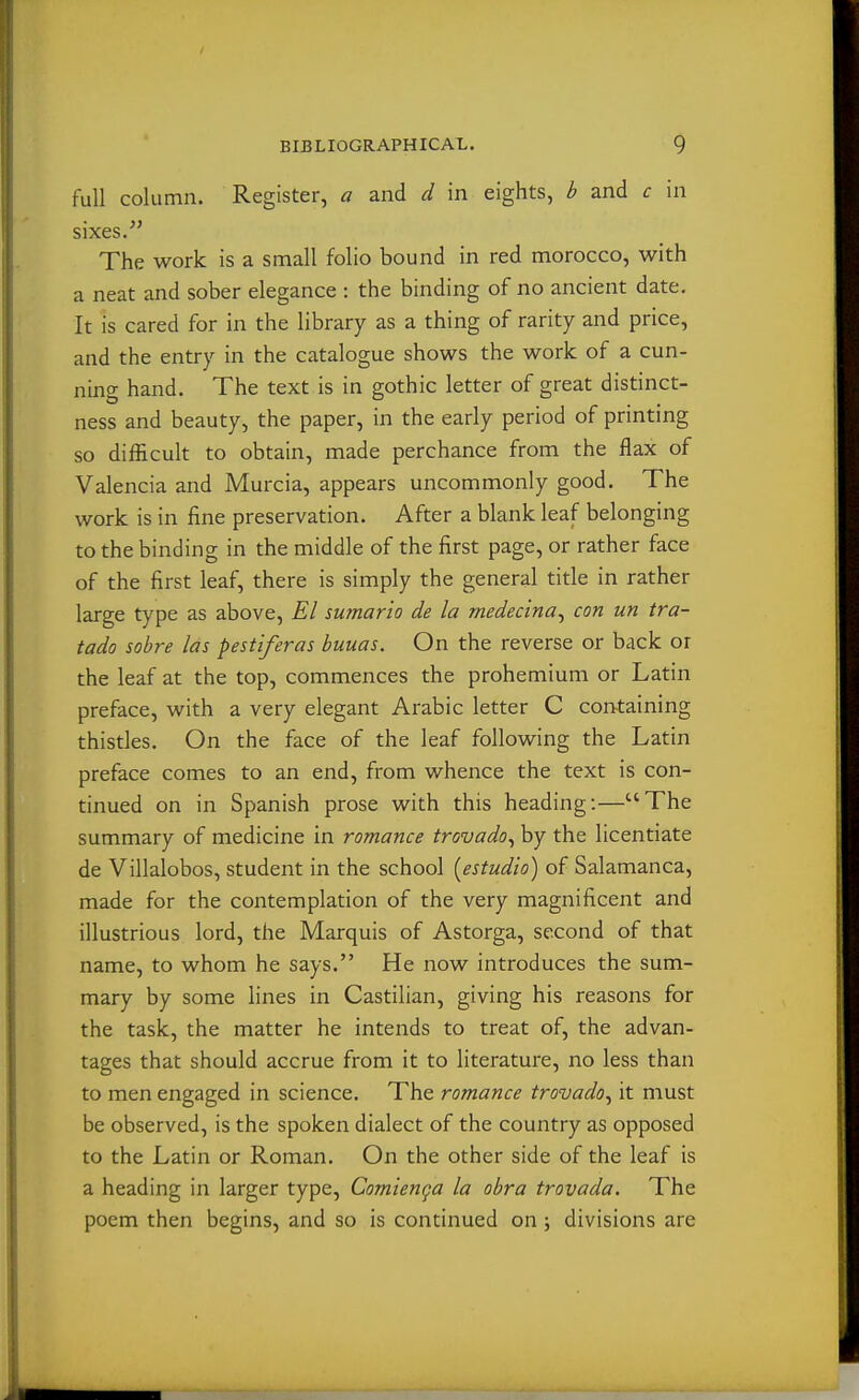 full column. Register, a and cl in eights, h and c in sixes. The work is a small folio bound in red morocco, with a neat and sober elegance : the binding of no ancient date. It is cared for in the library as a thing of rarity and price, and the entry in the catalogue shows the work of a cun- nino- hand. The text is in gothic letter of great distinct- & ^ , ness and beauty, the paper, in the early period of printmg so difficult to obtain, made perchance from the flax of Valencia and Murcia, appears uncommonly good. The work is in fine preservation. After a blank leaf belonging to the binding in the middle of the first page, or rather face of the first leaf, there is simply the general title in rather large type as above, El sumario de la medectna^ con un tra- tado sobre las pestiferas buuas. On the reverse or back or the leaf at the top, commences the prohemium or Latin preface, with a very elegant Arabic letter C containing thistles. On the face of the leaf following the Latin preface comes to an end, from whence the text is con- tinued on in Spanish prose with this heading:—The summary of medicine in romance trovado^ by the licentiate de Villalobos, student in the school (estudio) of Salamanca, made for the contemplation of the very magnificent and illustrious lord, the Marquis of Astorga, second of that name, to whom he says. He now introduces the sum- mary by some lines in Castilian, giving his reasons for the task, the matter he intends to treat of, the advan- tages that should accrue from it to literature, no less than to men engaged in science. The romance trovado^ it must be observed, is the spoken dialect of the country as opposed to the Latin or Roman. On the other side of the leaf is a heading in larger type, Comtenga la obra trovada. The poem then begins, and so is continued on; divisions are