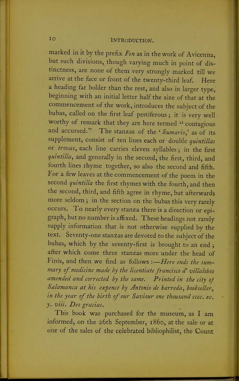 marked in it by the prefix Fen as in the work of Avicenna, but such divisions, though varying much in point of dis- tinctness, are none of them very strongly marked till we arrive at the face or front of the twenty-third leaf. Here a heading far bolder than the rest, and also in larger type, beginning with an initial letter half the size of that at the commencement of the work, introduces the subject of the bubas, called on the first leaf pestiferous ; it is very well worthy of remark that they are here termed  contagious and accursed. The stanzas of the ' Sumario^' as of its supplement, consist of ten lines each or double quintillas or trovas^ each line carries eleven syllables; in the first quintilla^ and generally in the second, the first, third, and fourth lines rhyme together, so also the second and fifth. For a few leaves at the commencement of the poem in the second quintilla the first rhymes with the fourth, and then the second, third, and fifth agree in rhyme, but afterwards more seldom j in the section on the bubas this very rarely occurs. To nearly every stanza there is a direction or epi- graph, but no number is affixed. These headings not rarely supply information that is not otherwise supplied by the text. Seventy-one stanzas are devoted to the subject of the bubas, which by the seventy-first is brought to an end ; after which come three stanzas more under the head of Finis, and then we find as follows :—Here ends the sum- mary of medicine made by the licentiate francisco d' villalobos amended and corrected by the same. Printed in the city of Salamanca at his expence by Antonio de barreda^ bookseller^ in the year of the birth of our Saviour one thousand cccc. xc. y. via. Deo gracias. This book was purchased for the museum, as I am informed, on the 26th September, i860, at the sale or at one of the sales of the celebrated bibliophilist, the Count