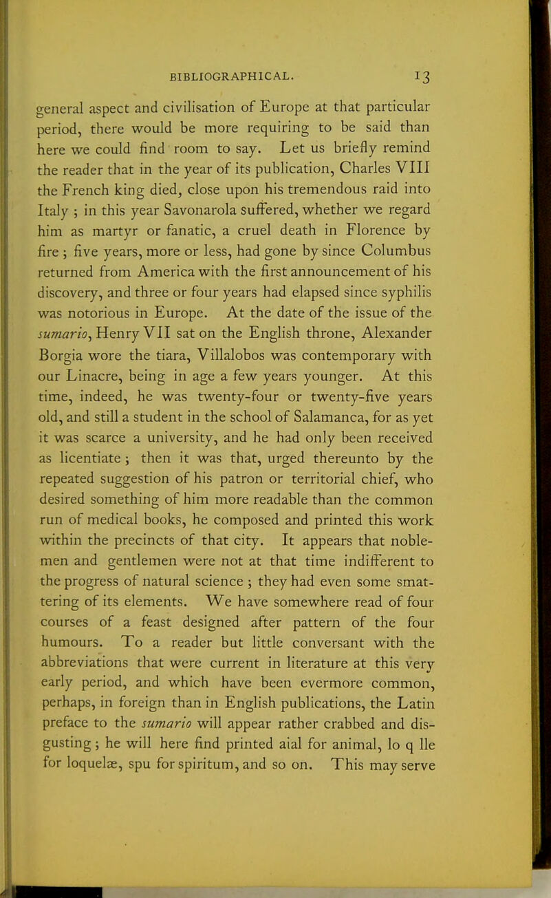 general aspect and civilisation of Europe at that particular period, there would be more requiring to be said than here we could find room to say. Let us briefly remind the reader that in the year of its publication, Charles VIII the French king died, close upon his tremendous raid into Italy ; in this year Savonarola suffered, whether we regard him as martyr or fanatic, a cruel death in Florence by fire ; five years, more or less, had gone by since Columbus returned from America with the first announcement of his discovery, and three or four years had elapsed since syphilis was notorious in Europe. At the date of the issue of the sumario^ Henry VII sat on the English throne, Alexander Borgia wore the tiara, Villalobos was contemporary with our Linacre, being in age a few years younger. At this time, indeed, he was twenty-four or twenty-five years old, and still a student in the school of Salamanca, for as yet it was scarce a university, and he had only been received as licentiate; then it was that, urged thereunto by the repeated suggestion of his patron or territorial chief, who desired something of him more readable than the common run of medical books, he composed and printed this work within the precincts of that city. It appears that noble- men and gentlemen were not at that time indifferent to the progress of natural science ; they had even some smat- tering of its elements. We have somewhere read of four courses of a feast designed after pattern of the four humours. To a reader but little conversant with the abbreviations that were current in literature at this very early period, and which have been evermore common, perhaps, in foreign than in English publications, the Latin preface to the sumario will appear rather crabbed and dis- gusting ; he will here find printed aial for animal, lo q lie for loquelae, spu for spiritum, and so on. This may serve