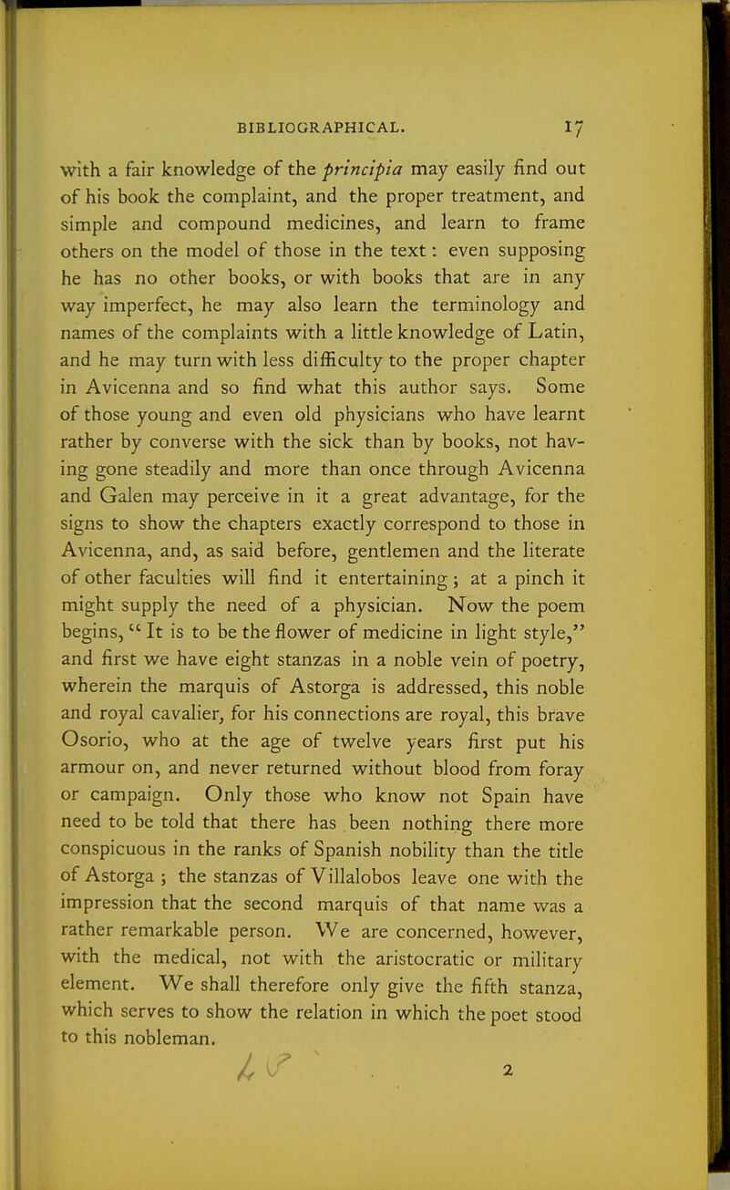 with a fair knowledge of the principia may easily find out of his book the complaint, and the proper treatment, and simple and compound medicines, and learn to frame others on the model of those in the text: even supposing he has no other books, or with books that are in any way imperfect, he may also learn the terminology and names of the complaints with a little knowledge of Latin, and he may turn with less difficulty to the proper chapter in Avicenna and so find what this author says. Some of those young and even old physicians who have learnt rather by converse with the sick than by books, not hav- ing gone steadily and more than once through Avicenna and Galen may perceive in it a great advantage, for the signs to show the chapters exactly correspond to those in Avicenna, and, as said before, gentlemen and the literate of other faculties will find it entertaining; at a pinch it might supply the need of a physician. Now the poem begins,  It is to be the flower of medicine in light style, and first we have eight stanzas in a noble vein of poetry, wherein the marquis of Astorga is addressed, this noble and royal cavalier, for his connections are royal, this brave Osorio, who at the age of twelve years first put his armour on, and never returned without blood from foray or campaign. Only those who know not Spain have need to be told that there has been nothing there more conspicuous in the ranks of Spanish nobility than the title of Astorga ; the stanzas of Villalobos leave one with the impression that the second marquis of that name was a rather remarkable person. We are concerned, however, with the medical, not with the aristocratic or military element. We shall therefore only give the fifth stanza, which serves to show the relation in which the poet stood to this nobleman.