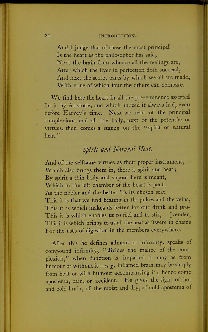 And I judge that of these the most principal Is the heart as the philosopher has said, Next the brain from whence all the feelings are. After which the liver in perfection doth succeed, And next the secret parts by which we all are made. With none of which four the others can compare. We find here the heart in all the pre-eminence asserted for it by Aristotle, and which indeed it always had, even before Harvey's time. Next we read of the principal complexions and all the body, next of the potentiae or virtues, then comes a stanza on the spirit or natural heat. Spirit and Natural Heat. And of the selfsame virtues as their proper instrument. Which also brings them in, there is spirit and heat; By spirit a thin body and vapour here is meant. Which in the left chamber of the heart is pent. As the nobler and the better 'tis its chosen seat. This it is that we find beating in the pulses and the veins. This it is which makes us better for our drink and pro- This it is which enables us to feel and to stir, [vender. This it is which brings to us all the heat as 'twere in chains For the usfes of digestion in the members everywhere. After this he defines ailment or infirmity, speaks of compound infirmity, divides the malice of the com- plexion, when function is impaired it may be from hnmour or without it—e. g. inflamed brain may be simply from heat or with humour accompanying it; hence come apostema, pain, or accident. He gives the signs of hot and cold brain, of the moist and dry, of cold apostema of