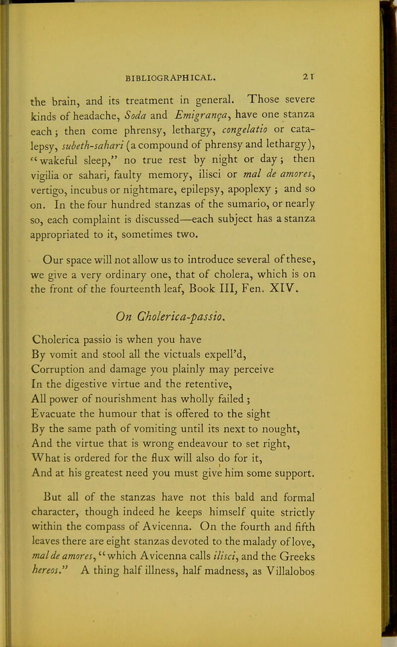 the brain, and its treatment in general. Those severe kinds of headache, Soda and Emigranga^ have one stanza each; then come phrensy, lethargy, congelatio or cata- lepsy, jwi^'^//w«/2^?n (a compound of phrensy and lethargy),  w^akeful sleep, no true rest by night or day; then vigilia or sahari, faulty memory, ilisci or mal de amores^ vertigo, incubus or nightmare, epilepsy, apoplexy ; and so on. In the four hundred stanzas of the sumario, or nearly so, each complaint is discussed—each subject has a stanza appropriated to it, sometimes tv\ro. Our space w^ill not allow us to introduce several of these, we give a very ordinary one, that of cholera, which is on the front of the fourteenth leaf, Book III, Fen, XIV. On Gholerica-passio. Cholerica passio is when you have By vomit and stool all the victuals expell'd. Corruption and damage you plainly may perceive In the digestive virtue and the retentive, All power of nourishment has wholly failed ; Evacuate the humour that is offered to the sight By the same path of vomiting until its next to nought, And the virtue that is wrong endeavour to set right. What is ordered for the flux will also do for it. And at his greatest need you must give him some support. But all of the stanzas have not this bald and formal character, though indeed he keeps himself quite strictly within the compass of Avicenna. On the fourth and fifth leaves there are eight stanzas devoted to the malady of love, malde amoves^ which Avicenna calls ilisci^ and the Greeks hereos. A thing half illness, half madness, as Villalobos