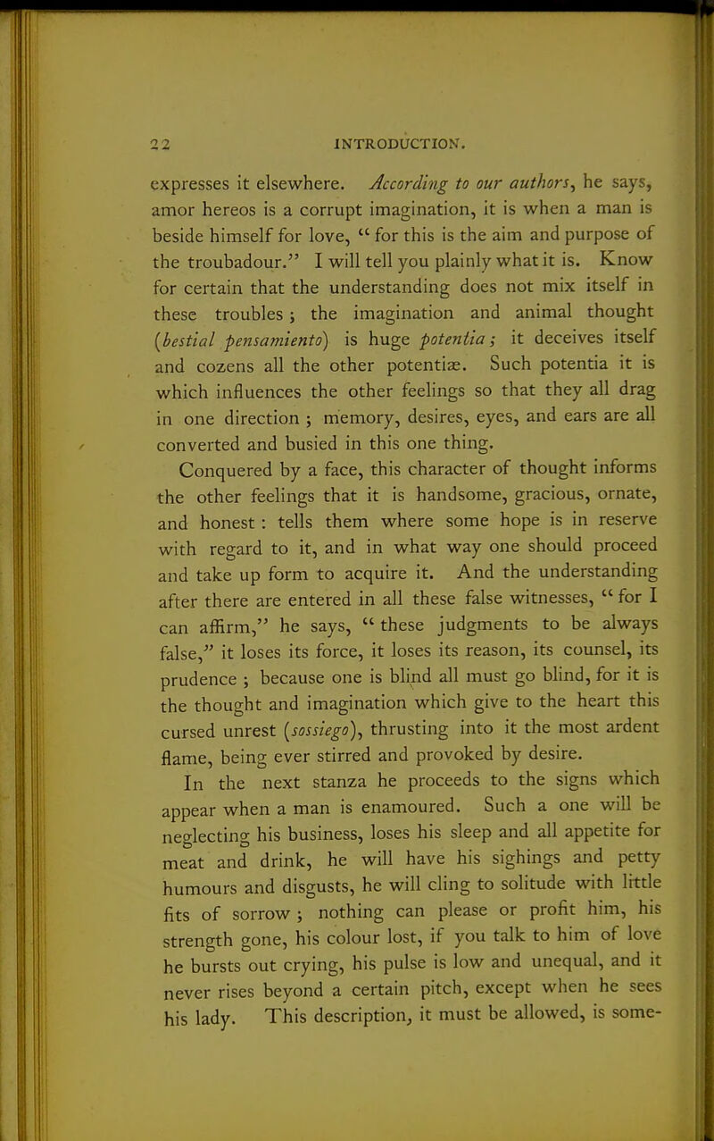 expresses it elsewhere. According to our authors^ he says, amor hereos is a corrupt imagination, it is when a man is beside himself for love,  for this is the aim and purpose of the troubadour. I will tell you plainly what it is. Know for certain that the understanding does not mix itself in these troubles; the imagination and animal thought [bestial pensamiento) is huge potentia; it deceives itself and cozens all the other potentiae. Such potentia it is which influences the other feelings so that they all drag in one direction ; memory, desires, eyes, and ears are all converted and busied in this one thing. Conquered by a face, this character of thought informs the other feelings that it is handsome, gracious, ornate, and honest : tells them where some hope is in reserve with regard to it, and in what way one should proceed and take up form to acquire it. And the understanding after there are entered in all these false witnesses,  for I can affirm, he says,  these judgments to be always false,'' it loses its force, it loses its reason, its counsel, its prudence ; because one is blind all must go blind, for it is the thought and imagination which give to the heart this cursed unrest [sossiego)^ thrusting into it the most ardent flame, being ever stirred and provoked by desire. In the next stanza he proceeds to the signs which appear when a man is enamoured. Such a one will be neglecting his business, loses his sleep and all appetite for meat and drink, he will have his sighings and petty humours and disgusts, he will cling to solitude with little fits of sorrow ; nothing can please or profit him, his strength gone, his colour lost, if you talk to him of love he bursts out crying, his pulse is low and unequal, and it never rises beyond a certain pitch, except when he sees his lady. This description, it must be allowed, is some-