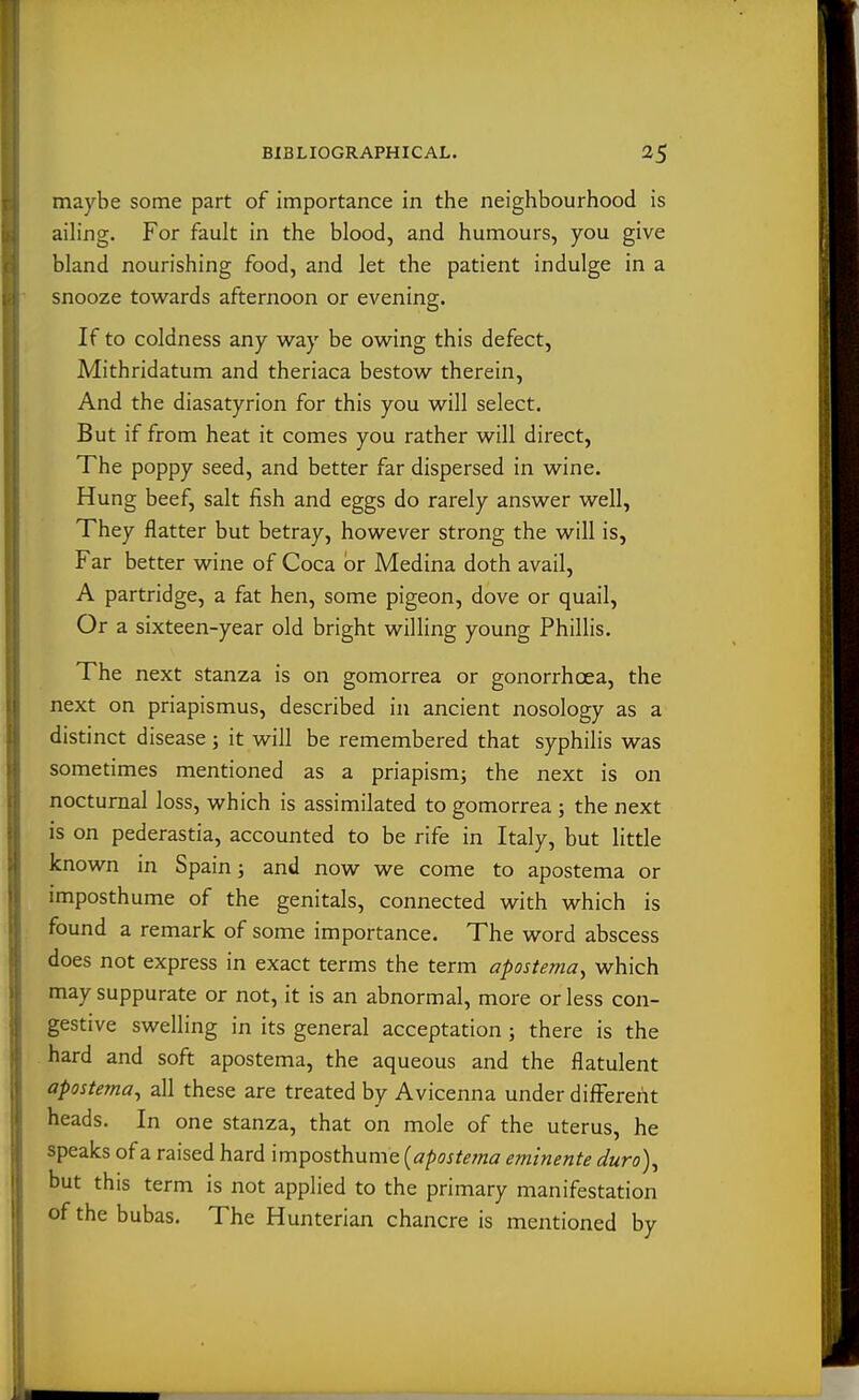 maybe some part of importance in the neighbourhood is ailing. For fault in the blood, and humours, you give bland nourishing food, and let the patient indulge in a snooze towards afternoon or evening. If to coldness any way be owing this defect, Mithridatum and theriaca bestow therein. And the diasatyrion for this you will select. But if from heat it comes you rather will direct, The poppy seed, and better far dispersed in wine. Hung beef, salt fish and eggs do rarely answer well, They flatter but betray, however strong the will is, Far better wine of Coca or Medina doth avail, A partridge, a fat hen, some pigeon, dove or quail, Or a sixteen-year old bright willing young Phillis. The next stanza is on gomorrea or gonorrhoea, the next on priapismus, described in ancient nosology as a distinct disease ; it will be remembered that syphilis was sometimes mentioned as a priapism; the next is on nocturnal loss, which is assimilated to gomorrea ; the next is on pederastia, accounted to be rife in Italy, but little known in Spain; and now we come to apostema or imposthume of the genitals, connected with which is found a remark of some importance. The word abscess does not express in exact terms the term apostema^ which may suppurate or not, it is an abnormal, more or less con- gestive swelling in its general acceptation ; there is the hard and soft apostema, the aqueous and the flatulent apostema^ all these are treated by Avicenna under different heads. In one stanza, that on mole of the uterus, he speaks of a raised hard imposthume [apostema eminente duro\ but this term is not applied to the primary manifestation of the bubas. The Hunterian chancre is mentioned by