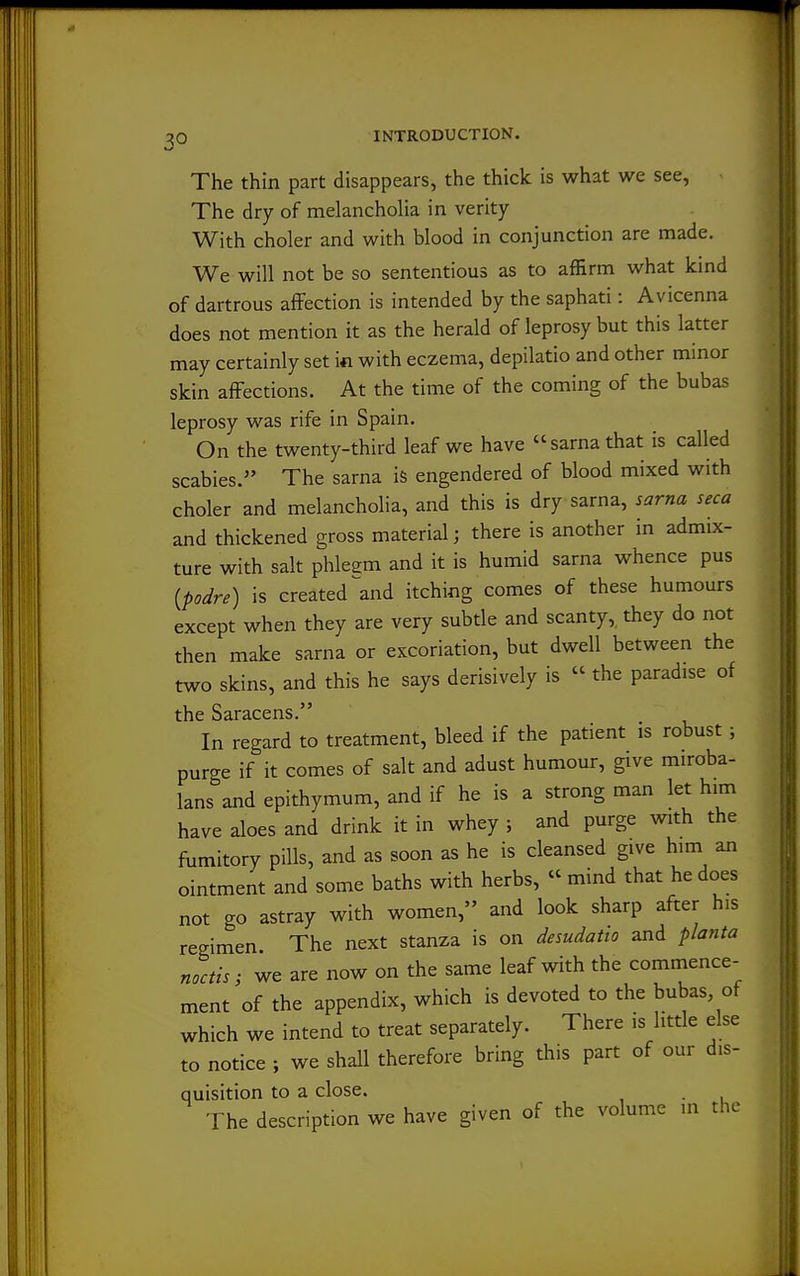 The thin part disappears, the thick is what we see, The dry of melancholia in verity With choler and with blood in conjunction are made. We will not be so sententious as to affirm what kmd of dartrous affection is intended by the saphati: Avicenna does not mention it as the herald of leprosy but this latter may certainly set in with eczema, depilatio and other minor skin affections. At the time of the coming of the bubas leprosy was rife in Spain. On the twenty-third leaf we have sarnathat is called scabies. The sarna is engendered of blood mixed with choler and melancholia, and this is dry sarna, sarna seca and thickened gross material; there is another in admix- ture with salt phleem and it is humid sarna whence pus {podre) is created ^and itching comes of these humours except when they are very subtle and scanty,, they do not then make sarna or excoriation, but dwell between the two skins, and this he says derisively is  the paradise of the Saracens. In regard to treatment, bleed if the patient is robust ; purge if it comes of salt and adust humour, give miroba- lans and epithymum, and if he is a strong man let h.m have aloes and drink it in whey ; and purge with the fumitory pills, and as soon as he is cleansed give him an ointment and some baths with herbs,  mind that he does not go astray with women, and look sharp after his regimen The next stanza is on desudatio and planta ncctis; we are now on the same leaf with the commence- ment of the appendix, which is devoted to the bubas of which we intend to treat separately. There is little else to notice ; we shall therefore bring this part of our dis- quisition to a close. The description we have given of the volume in the