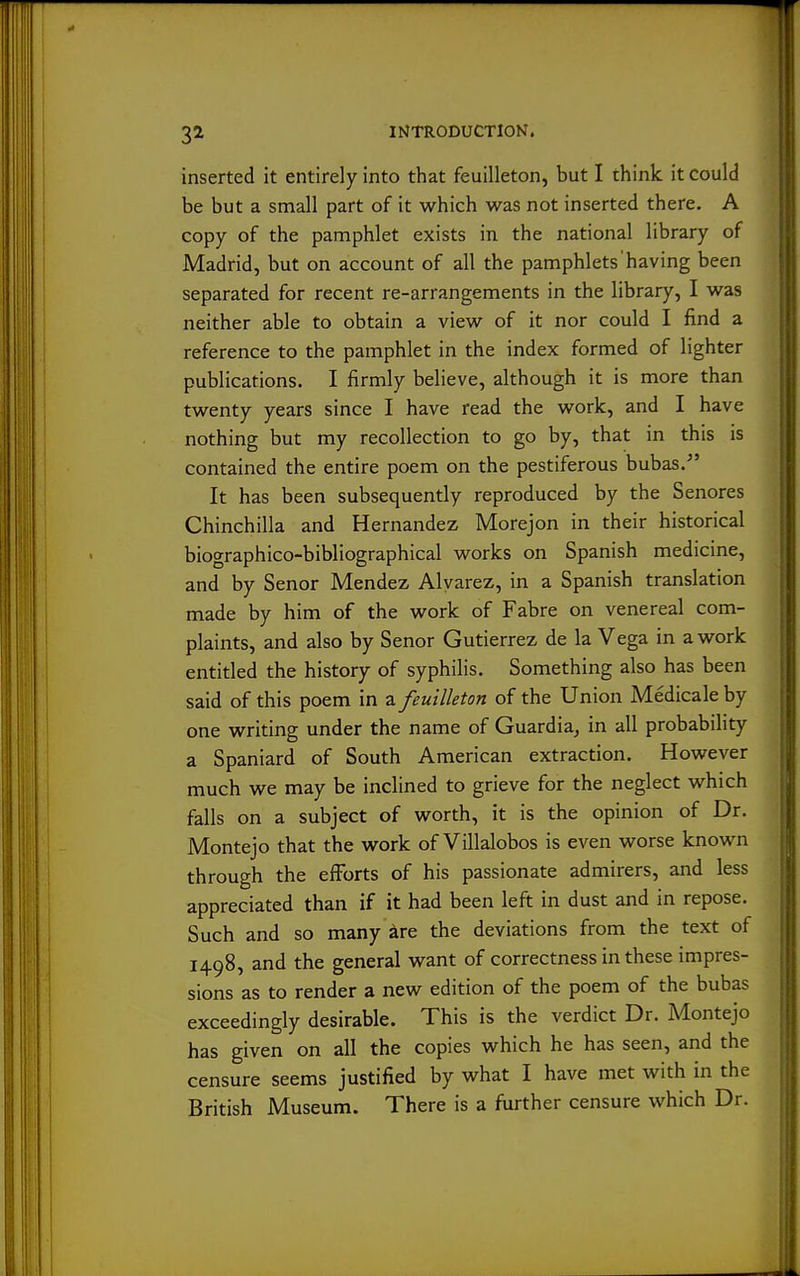 inserted it entirely into that feuilleton, but I think it could be but a small part of it which was not inserted there. A copy of the pamphlet exists in the national library of Madrid, but on account of all the pamphlets'having been separated for recent re-arrangements in the library, I was neither able to obtain a view of it nor could I find a reference to the pamphlet in the index formed of lighter publications. I firmly believe, although it is more than twenty years since I have read the work, and I have nothing but my recollection to go by, that in this is contained the entire poem on the pestiferous bubas.^' It has been subsequently reproduced by the Senores Chinchilla and Hernandez Morejon in their historical biographico-bibliographical works on Spanish medicine, and by Senor Mendez Alvarez, in a Spanish translation made by him of the work of Fabre on venereal com- plaints, and also by Senor Gutierrez de la Vega in a work entitled the history of syphilis. Something also has been said of this poem in z feuilleton of the Union Medicale by one writing under the name of Guardia^ in all probability a Spaniard of South American extraction. However much we may be inclined to grieve for the neglect which falls on a subject of worth, it is the opinion of Dr. Montejo that the work of Villalobos is even worse known through the efforts of his passionate admirers, and less appreciated than if it had been left in dust and in repose. Such and so many are the deviations from the text of 1498, and the general want of correctness in these impres- sions as to render a new edition of the poem of the bubas exceedingly desirable. This is the verdict Dr. Montejo has given on all the copies which he has seen, and the censure seems justified by what I have met with in the British Museum. There is a further censure which Dr.