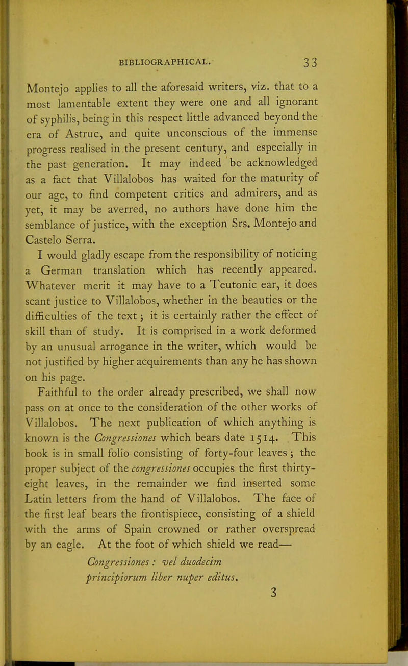 Montejo applies to all the aforesaid writers, viz. that to a most lamentable extent they were one and all ignorant of syphilis, being in this respect little advanced beyond the era of Astruc, and quite unconscious of the immense progress realised in the present century, and especially in the past generation. It may indeed be acknowledged as a fact that Villalobos has waited for the maturity of our age, to find competent critics and admirers, and as yet, it may be averred, no authors have done him the semblance of justice, with the exception Srs. Montejo and Castelo Serra. I would gladly escape from the responsibility of noticing a German translation which has recently appeared. Whatever merit it may have to a Teutonic ear, it does scant justice to Villalobos, whether in the beauties or the difficulties of the text; it is certainly rather the effect of skill than of study. It is comprised in a work deformed by an unusual arrogance in the writer, which would be not justified by higher acquirements than any he has shown on his page. Faithful to the order already prescribed, we shall now pass on at once to the consideration of the other works of Villalobos. The next publication of which anything is known is the Congresstones which bears date 1514. This book is in small folio consisting of forty-four leaves; the proper subject of the congresstones occupies the first thirty- eight leaves, in the remainder we find inserted some Latin letters from the hand of Villalobos. The face of the first leaf bears the frontispiece, consisting of a shield with the arms of Spain crowned or rather overspread by an eagle. At the foot of which shield we read— Congresstones: vel duodecim principiorum liber nuper ed'ttus. 3