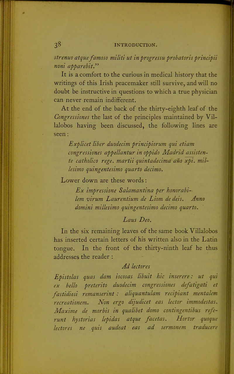 strenuo atque famoso militi ut in progressu probatoris principii noni apparebit. It is a comfort to the curious in medical history that the writings of this Irish peacemaker still survive, and w^ill no doubt be instructive in questions to which a true physician can never remain indifferent. At the end of the back of the thirty-eighth leaf of the Congressiones the last of the principles maintained by Vil- lalobos having been discussed, the following lines are seen: Explicet liber diiodecim principiorum qui etiam congressiones appellantur in oppido Madrid assisten- te catholico rege. martii quintadecima ano xpi. mil- lesimo quingentesimo quarto decimo. Lower down are these words: Ex impressione Salamantina per honorabi- lem virum Laurentium de Liojn dedeis. Anno domini millesimo quingentesimo decimo quarto. Laus Deo. In the six remaining leaves of the same book Villalbbos has inserted certain letters of his written also in the Latin tongue. In the front of the thirty-ninth leaf he thus addresses the reader : Jd lectores Epistolas quas dam iocosas libuit hie inserere: ut qui ex bello preterito duodecim congressiones defatigati et fastidiosi remanserint : aliquantulam recipiant mentalem recreationem. Non ergo dijudicet eas lector immodestas. Maxime de morbis in qualibet doino contingentibus refe- runt hystorias lepidas atque facetas. Hortor quoque lectores ne quis audeat eas ad sennonem traducere