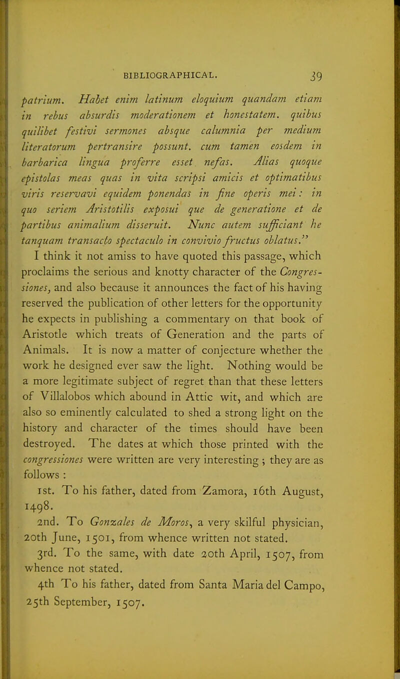 patrlum. Hahet enhn latinum eloquium quandam etiam in rebus absurdis moderat'ionem et honestatem. qui bus quilibet festivi ser7nones absque calumnia per medium literatorum pertransire possunt. cum tamen eosdem in barbarica lingua proferre esset nefas. Alias quoque epistolas meas quas in vita scripsi amicis et optimatibus ■viris reservavi equidem ponendas in fine operis mei: in quo seriern Aristotilis exposui que de generatione et de partibus animalium disseruit. Nunc autem sufficiant he tanquam transacto spectaculo in convivio fructus oblatus. I think it not amiss to have quoted this passage, which proclaims the serious and knotty character of the Congres- siones, and also because it announces the fact of his having reserved the pubhcation of other letters for the opportunity he expects in publishing a commentary on that book of Aristotle which treats of Generation and the parts of Animals. It is now a matter of conjecture whether the work he designed ever saw the light. Nothing would be a more legitimate subject of regret than that these letters of Villalobos which abound in Attic wit, and which are also so eminently calculated to shed a strong light on the history and character of the times should have been destroyed. The dates at which those printed with the congressiones were written are very interesting ; they are as follows : I St. To his father, dated from Zamora, i6th August, 1498. 2nd. To Gonzales de Moros^ a very skilful physician, 20th June, 1501, from whence written not stated. 3rd. To the same, with date aoth April, 1507, from whence not stated. 4th To his father, dated from Santa Maria del Campo, 25th September, 1507.