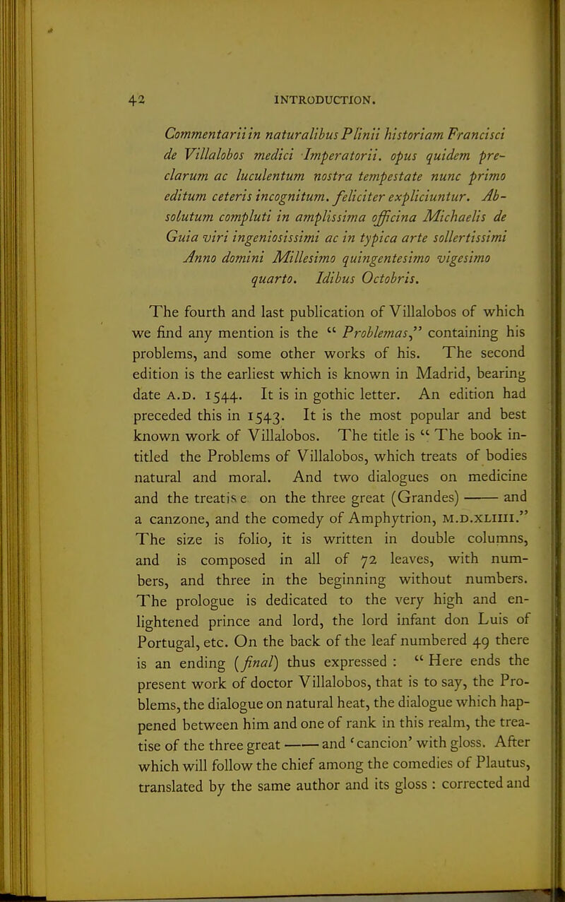 Commentaniin natural'tbusPlin'n historiam Francisci de V'tllalohos med'ici Imperatorii, opus quidem pre- clarum ac luculentum nostra tempestate nunc prima editum ceteris incognitum, feliciter expliciuntur. Ab- soLutum compluti in amplissima offcina lidichaelis de Guia viri ingeniosissimi ac in typica arte sollertissimi Anno domini Millesimo quingentesimo vigesimo quarto. Idibus Octobris. The fourth and last publication of Villalobos of which we find any mention is the  Problemas containing his problems, and some other works of his. The second edition is the earliest which is known in Madrid, bearing date A.D. 1544. It is in gothic letter. An edition had preceded this in 1543. It is the most popular and best known work of Villalobos. The title is  The book in- titled the Problems of Villalobos, which treats of bodies natural and moral. And two dialogues on medicine and the treatise, on the three great (Grandes) and a canzone, and the comedy of Amphytrion, m.d.xliiii. The size is folio, it is written in double columns, and is composed in all of 72 leaves, with num- bers, and three in the beginning without numbers. The prologue is dedicated to the very high and en- lightened prince and lord, the lord infant don Luis of Portugal, etc. On the back of the leaf numbered 49 there is an ending [final) thus expressed :  Here ends the present work of doctor Villalobos, that is to say, the Pro- blems, the dialogue on natural heat, the dialogue which hap- j pened between him and one of rank in this realm, the trea- tise of the three great and 'cancion' with gloss. After which will follow the chief among the comedies of Plautus, translated by the same author and its gloss : corrected and