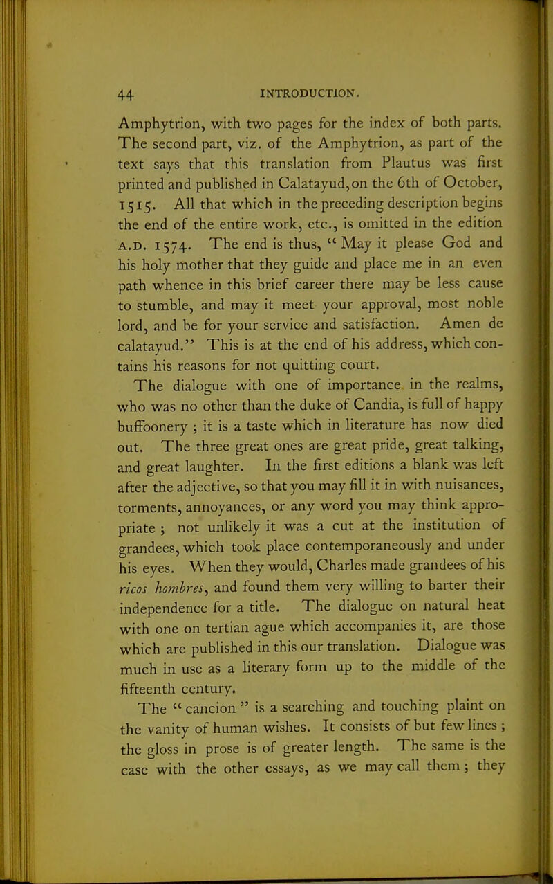 Amphytrion, with two pages for the index of both parts. The second part, viz, of the Amphytrion, as part of the text says that this translation from Plautus was first printed and published in Calatayud,on the 6th of October, T515. All that which in the preceding description begins the end of the entire work, etc., is omitted in the edition A.D. 1574. The end is thus, May it please God and his holy mother that they guide and place me in an even path whence in this brief career there may be less cause to stumble, and may it meet your approval, most noble lord, and be for your service and satisfaction. Amen de calatayud. This is at the end of his address, which con- tains his reasons for not quitting court. The dialogue with one of importance in the realms, who was no other than the duke of Candia, is full of happy buffoonery ; it is a taste which in literature has now died out. The three great ones are great pride, great talking, and great laughter. In the first editions a blank was left after the adjective, so that you may fill it in with nuisances, torments, annoyances, or any word you may think appro- priate ; not unlikely it was a cut at the institution of grandees, which took place contemporaneously and under his eyes. When they would, Charles made grandees of his ricos hombres^ and found them very willing to barter their independence for a title. The dialogue on natural heat with one on tertian ague which accompanies it, are those which are published in this our translation. Dialogue was much in use as a literary form up to the middle of the fifteenth century. The  cancion  is a searching and touching plaint on the vanity of human wishes. It consists of but few lines ; the gloss in prose is of greater length. The same is the case with the other essays, as we may call them; they