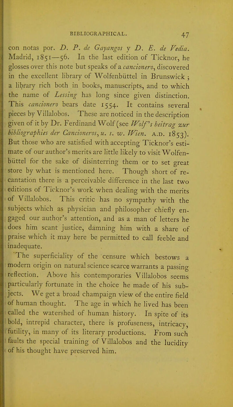 con notas por. D. P. clc Gayangos y D. E. de Vedia. Madrid, 1851—56. In the last edition of Ticknor, he glosses over this note but speaks of a cancionero^ discovered in the excellent library of Wolfenbiittel in Brunsvi^ick ; a library rich both in books, manuscripts, and to which the name of Lessing has long since given distinction. This cancionero bears date 1554. It contains several pieces by Villalobos. These are noticed in the description given of it by Dr. Ferdinand Wolf (see Wolf's beitrag zur bibliographies der Cancioneros^ u. s. w. Wien. a.d. 1853). But those vi^ho are satisfied with accepting Ticknor's esti- mate of our author's merits are little likely to visit Wolfen- biittel for the sake of disinterring them or to set great store by what is mentioned here. Though short of re- cantation there is a perceivable difference in the last two editions of Ticknor's work when dealing with the merits of Villalobos. This critic has no sympathy with the subjects which as physician and philosopher chiefly en- gaged our author's attention, and as a man of letters he does him scant justice, damning him with a share of praise which it may here be permitted to call feeble and inadequate. The superficiality of the censure which bestows a modern origin on natural science scarce warrants a passing reflection. Above his contemporaries Villalobos seems particularly fortunate in the choice he made of his sub- jects. We get a broad champaign view of the entire field of human thought. The age in which he lived has been called the watershed of human history. In spite of its bold, intrepid character, there is profuseness, intricacy, futility, in many of its literary productions. From such faults the special training of Villalobos and the lucidity of his thought have preserved him.