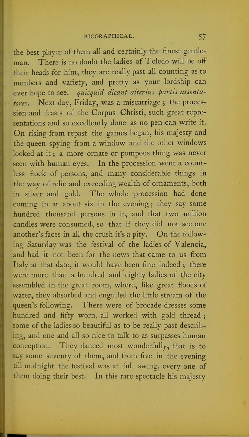 the best player of them all and certainly the finest gentle- man. There is no doubt the ladies of Toledo will be off their heads for him, they are really past all counting as to numbers and variety, and pretty as your lordship can ever hope to see. quicquid dicant alterius partis assenta- tores. Next day, Friday, was a miscarriage ; the proces- sion and feasts of the Corpus Christi, such great repre- sentations and so excellently done as no pen can write it. On rising from repast the games began, his majesty and the queen spying from a window and the other windows looked at it; a more ornate or pompous thing was never seen with human eyes. In the procession went a count- less flock of persons, and many considerable things in the way of relic and exceeding wealth of ornaments, both in silver and gold. The whole procession had done coming in at about six in the evening; they say some hundred thousand persons in it, and that two million candles were consumed, so that if they did not see one another's faces in all the crush it's a pity. On the follow- ing Saturday was the festival of the ladies of Valencia, and had it not been for the news that came to us from Italy at that date, it would have been fine indeed ; there were more than a hundred and eighty ladies of the city assembled in the great room, where, like great floods of water, they absorbed and engulfed the little stream of the queen's following. There were of brocade dresses some hundred and fifty worn, all worked with gold thread ; some of the ladies so beautiful as to be really past describ- ing, and one and all so nice to talk to as surpasses human conception. They danced most wonderfully, that is to say some seventy of them, and from five in the evening till midnight the festival was at full swing, every one of them doing their best. In this rare spectacle his majesty