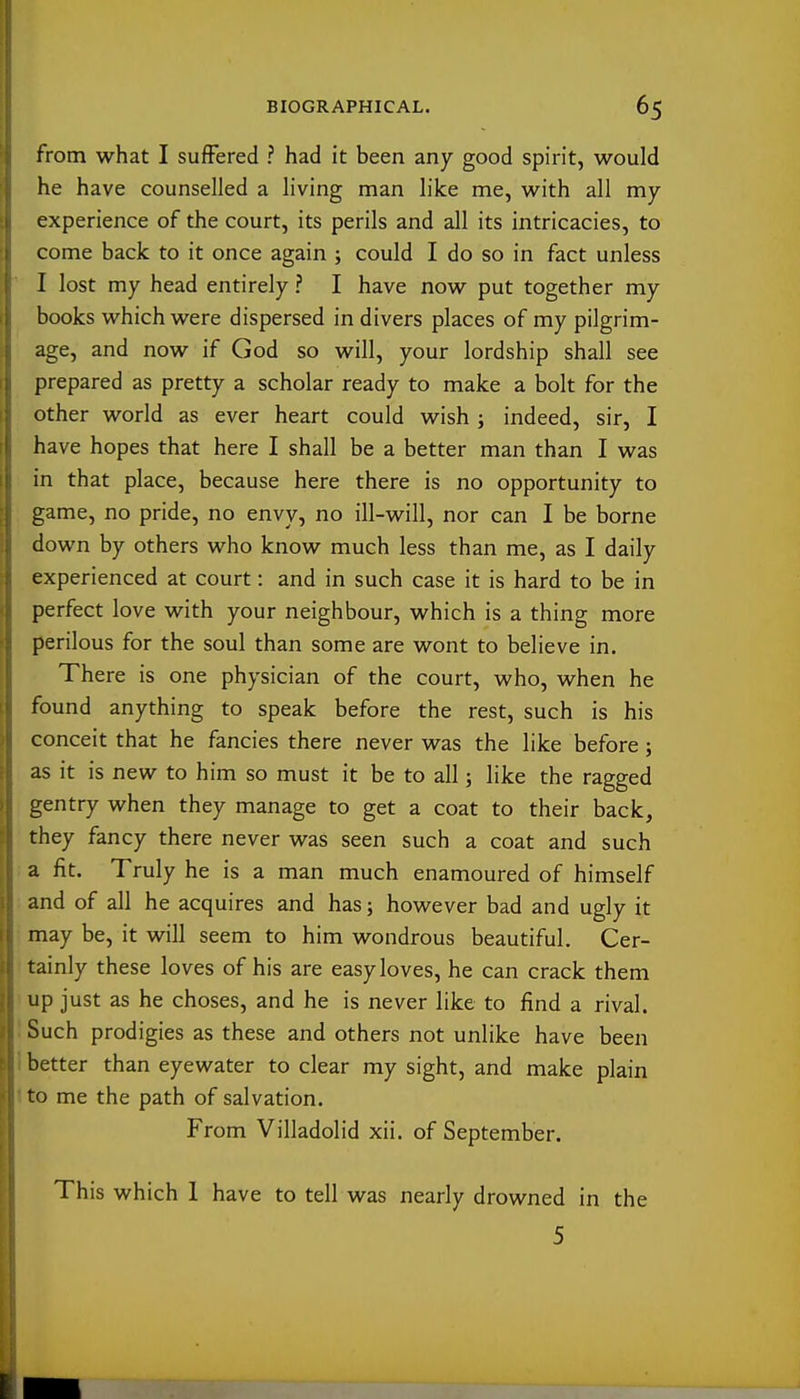 from what I suffered ? had it been any good spirit, would he have counselled a living man like me, with all my experience of the court, its perils and all its intricacies, to come back to it once again ; could I do so in fact unless I lost my head entirely ? I have now put together my books which were dispersed in divers places of my pilgrim- age, and now if God so will, your lordship shall see prepared as pretty a scholar ready to make a bolt for the other world as ever heart could wish ; indeed, sir, I have hopes that here I shall be a better man than I was in that place, because here there is no opportunity to game, no pride, no envy, no ill-will, nor can I be borne down by others who know much less than me, as I daily experienced at court: and in such case it is hard to be in perfect love with your neighbour, which is a thing more perilous for the soul than some are wont to believe in. There is one physician of the court, who, when he found anything to speak before the rest, such is his conceit that he fancies there never was the like before; as it is new to him so must it be to all; like the ragged gentry when they manage to get a coat to their back, they fancy there never was seen such a coat and such a fit. Truly he is a man much enamoured of himself and of all he acquires and has; however bad and ugly it may be, it will seem to him wondrous beautiful. Cer- tainly these loves of his are easy loves, he can crack them up just as he choses, and he is never like to find a rival. Such prodigies as these and others not unlike have been better than eyewater to clear my sight, and make plain to me the path of salvation. From Villadolid xii. of September. This which 1 have to tell was nearly drowned in the 5