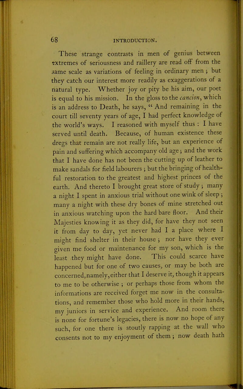 These strange contrasts in men of genius between extremes of seriousness and raillery are read off from the Jame scale as variations of feeling in ordinary men ; but they catch our interest more readily as exaggerations of a natural type. Whether joy or pity be his aim, our poet is equal to his mission. In the gloss to the cancion^ which is an address to Death, he says,  And remaining in the court till seventy years of age, I had perfect knowledge of the world's ways. I reasoned with myself thus : I have served until death. Because, of human existence these dregs that remain are not really life, but an experience of pain and suffering which accompany old age; and the work that I have done has not been the cutting up of leather to make sandals for field labourers ; but the bringing of health- ful restoration to the greatest and highest princes of the earth. And thereto I brought great store of study ; many a night I spent in anxious trial without one wink of sleep ; many a night with these dry bones of mine stretched out in anxious watching upon the hard bare floor. And their Majesties knowing it as they did, for have they not seen it from day to day, yet never had I a place where I might find shelter in their house ; nor have they ever given me food or maintenance for my son, which is the least they might have done. This could scarce have happened but for one of two causes, or may be both are concerned,namely,either that I deserve it, though it appears to me to be otherwise ; or perhaps those from whom the informations are received forget me now in the consulta- tions, and remember those who hold more in their hands, my juniors in service and experience. And room there is none for fortune's legacies, there is now no hope of any such, for one there is stoutly rapping at the wall who consents not to my enjoyment of them; now death hath