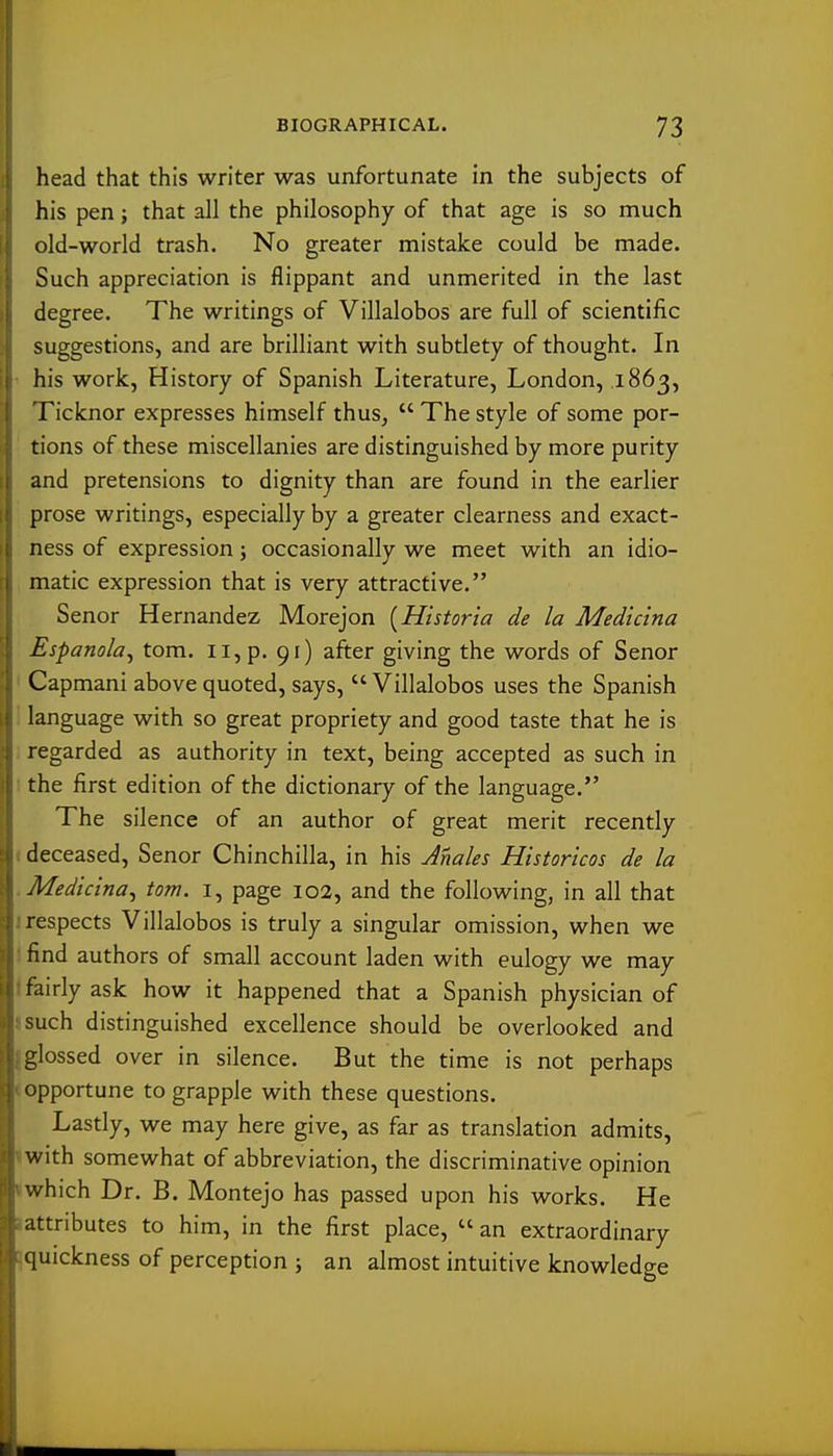 head that this writer was unfortunate in the subjects of his pen; that all the philosophy of that age is so much old-world trash. No greater mistake could be made. Such appreciation is flippant and unmerited in the last degree. The writings of Villalobos are full of scientific suggestions, and are brilliant with subtlety of thought. In his work, History of Spanish Literature, London, 1863, ricknor expresses himself thus,  The style of some por- tions of these miscellanies are distinguished by more purity and pretensions to dignity than are found in the earlier prose writings, especially by a greater clearness and exact- ness of expression; occasionally we meet with an idio- matic expression that is very attractive. Senor Hernandez Morejon [Historia de la Medicina Espanola^ tom. 11, p. 91) after giving the words of Senor Capmani above quoted, says,  Villalobos uses the Spanish language with so great propriety and good taste that he is regarded as authority in text, being accepted as such in the first edition of the dictionary of the language. The silence of an author of great merit recently deceased, Senor Chinchilla, in his Males Historicos de la Medicina, tom. i, page 102, and the following, in all that respects Villalobos is truly a singular omission, when we find authors of small account laden with eulogy we may fairly ask how it happened that a Spanish physician of such distinguished excellence should be overlooked and glossed over in silence. But the time is not perhaps opportune to grapple with these questions. Lastly, we may here give, as far as translation admits, with somewhat of abbreviation, the discriminative opinion which Dr. B. Montejo has passed upon his works. He attributes to him, in the first place,  an extraordinary quickness of perception ; an almost intuitive knowledge