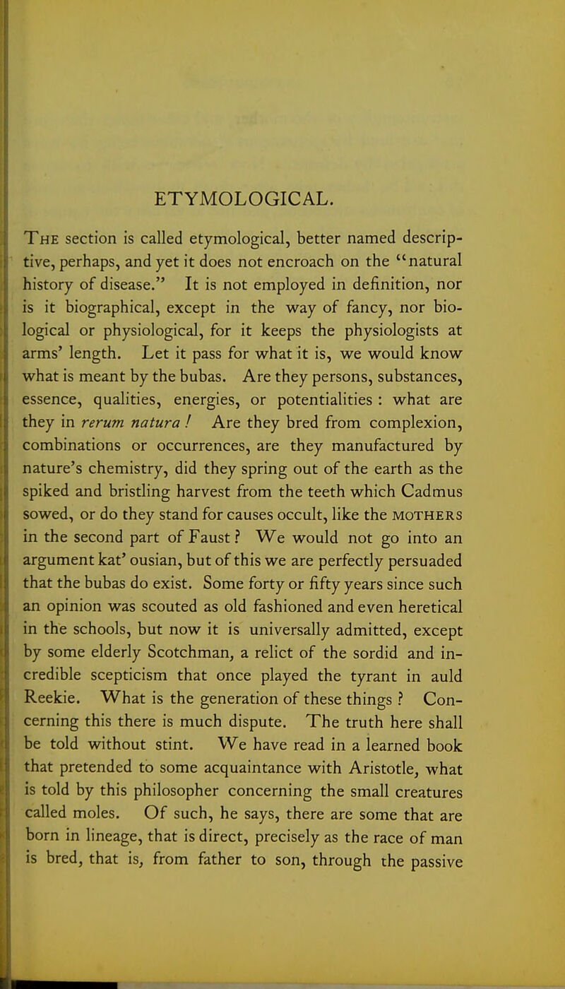 ETYMOLOGICAL. The section is called etymological, better named descrip- tive, perhaps, and yet it does not encroach on the natural history of disease. It is not employed in definition, nor is it biographical, except in the way of fancy, nor bio- logical or physiological, for it keeps the physiologists at arms' length. Let it pass for what it is, we would know what is meant by the bubas. Are they persons, substances, essence, qualities, energies, or potentialities : what are they in rerum natura ! Are they bred from complexion, combinations or occurrences, are they manufactured by nature's chemistry, did they spring out of the earth as the spiked and bristling harvest from the teeth which Cadmus sowed, or do they stand for causes occult, like the mothers in the second part of Faust ? We would not go into an argument kat' ousian, but of this we are perfectly persuaded that the bubas do exist. Some forty or fifty years since such an opinion was scouted as old fashioned and even heretical in the schools, but now it is universally admitted, except by some elderly Scotchman, a relict of the sordid and in- credible scepticism that once played the tyrant in auld Reekie. What is the generation of these things ? Con- cerning this there is much dispute. The truth here shall be told without stint. We have read in a learned book that pretended to some acquaintance with Aristotle, what is told by this philosopher concerning the small creatures called moles. Of such, he says, there are some that are born in lineage, that is direct, precisely as the race of man is bred, that is, from father to son, through the passive