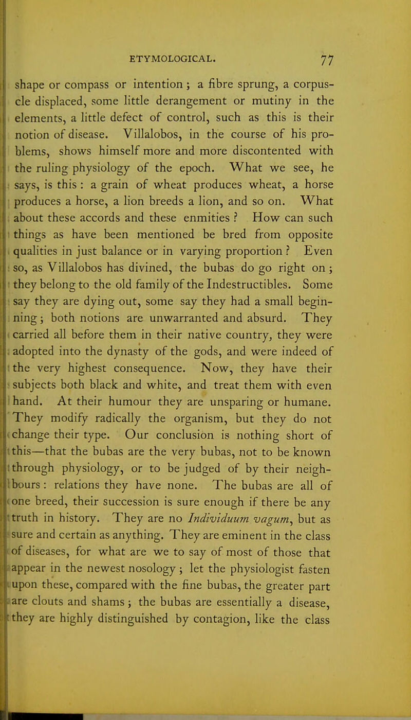 shape or compass or intention ; a fibre sprung, a corpus- cle displaced, some little derangement or mutiny in the elements, a little defect of control, such as this is their notion of disease. Villalobos, in the course of his pro- blems, shows himself more and more discontented with I the ruling physiology of the epoch. What we see, he says, is this : a grain of wheat produces wheat, a horse I produces a horse, a lion breeds a lion, and so on. What : about these accords and these enmities ? How can such I things as have been mentioned be bred from opposite I qualities in just balance or in varying proportion ? Even ! so, as Villalobos has divined, the bubas do go right on; I they belong to the old family of the Indestructibles. Some ; say they are dying out, some say they had a small begin- i ning; both notions are unwarranted and absurd. They < carried all before them in their native country, they were J adopted into the dynasty of the gods, and were indeed of tthe very highest consequence. Now, they have their s subjects both black and white, and treat them with even I hand. At their humour they are unsparing or humane. 'They modify radically the organism, but they do not (change their type. Our conclusion is nothing short of tthis—that the bubas are the very bubas, not to be known tthrough physiology, or to be judged of by their neigh- Ibours: relations they have none. The bubas are all of cone breed, their succession is sure enough if there be any ttruth in history. They are no Individuum vagum^ but as Jsure and certain as anything. They are eminent in the class cof diseases, for what are we to say of most of those that lappear in the newest nosology; let the physiologist fasten Bupon these, compared with the fine bubas, the greater part »are clouts and shams; the bubas are essentially a disease, tithey are highly distinguished by contagion, like the class