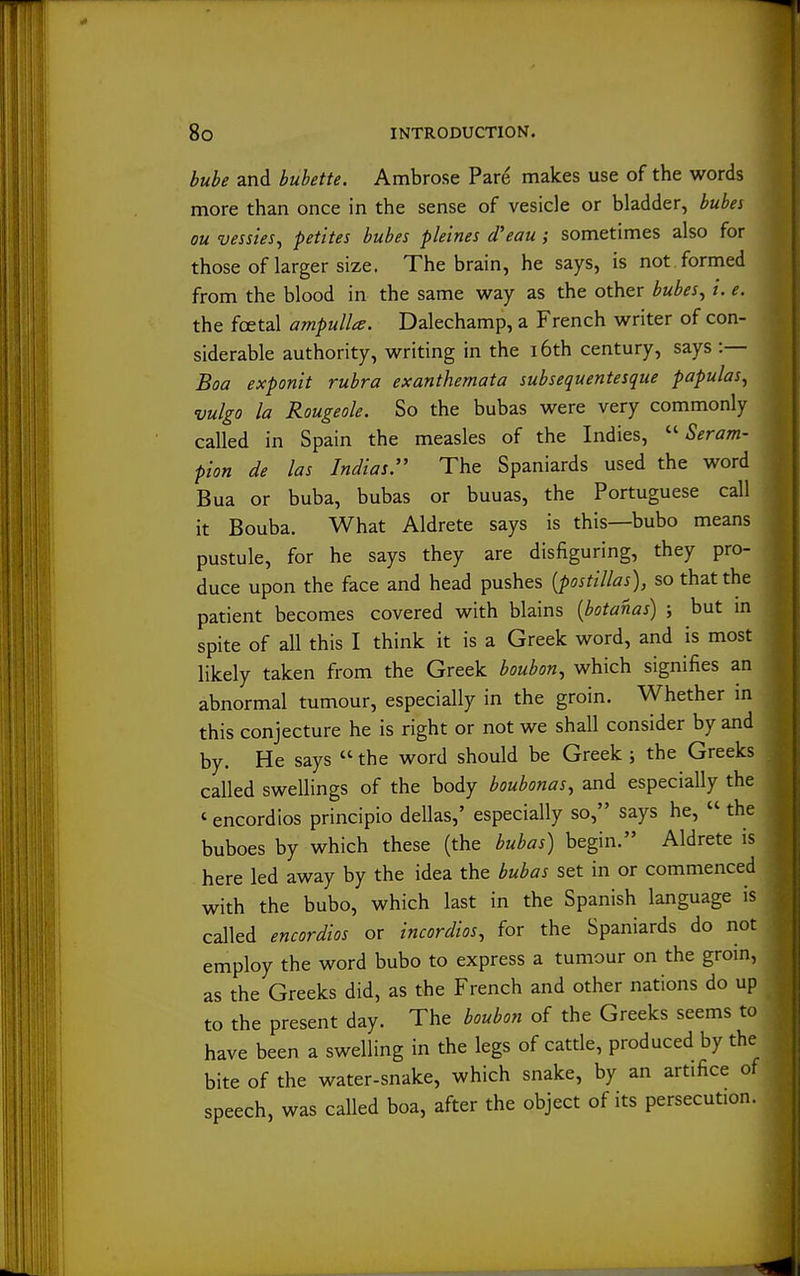 bube and bubette. Ambrose Pare makes use of the words more than once in the sense of vesicle or bladder, bubei ou vessies, petites bubes pleines d'eau; sometimes also for those of larger size. The brain, he says, is not . formed from the blood in the same way as the other bubes^ i. e. the foetal ampulla. Dalechamp, a French writer of con- siderable authority, writing in the i6th century, says :— Boa exponit rubra exanthemata subsequentesqiie papulas, vulgo la Rougeole. So the bubas were very commonly called in Spain the measles of the Indies, Seram- pion de las Indias. The Spaniards used the word Bua or buba, bubas or buuas, the Portuguese call it Bouba. What Aldrete says is this—bubo means pustule, for he says they are disfiguring, they pro- duce upon the face and head pushes {postillas), so that the patient becomes covered with blains [botanas) ; but in spite of all this I think it is a Greek word, and is most likely taken from the Greek boubon^ which signifies an abnormal tumour, especially in the groin. Whether in this conjecture he is right or not we shall consider by and by. He says  the word should be Greek ; the Greeks called swellings of the body boubonas, and especially the ' encordios principio dellas,' especially so, says he,  the buboes by which these (the bubas) begin. Aldrete is here led away by the idea the bubas set in or commenced with the bubo, which last in the Spanish language is called encordios or incordios, for the Spaniards do not employ the word bubo to express a tumour on the groin, as the Greeks did, as the French and other nations do up to the present day. The boubon of the Greeks seems to have been a swelling in the legs of cattle, produced by the bite of the water-snake, which snake, by an artifice of speech, was called boa, after the object of its persecution.