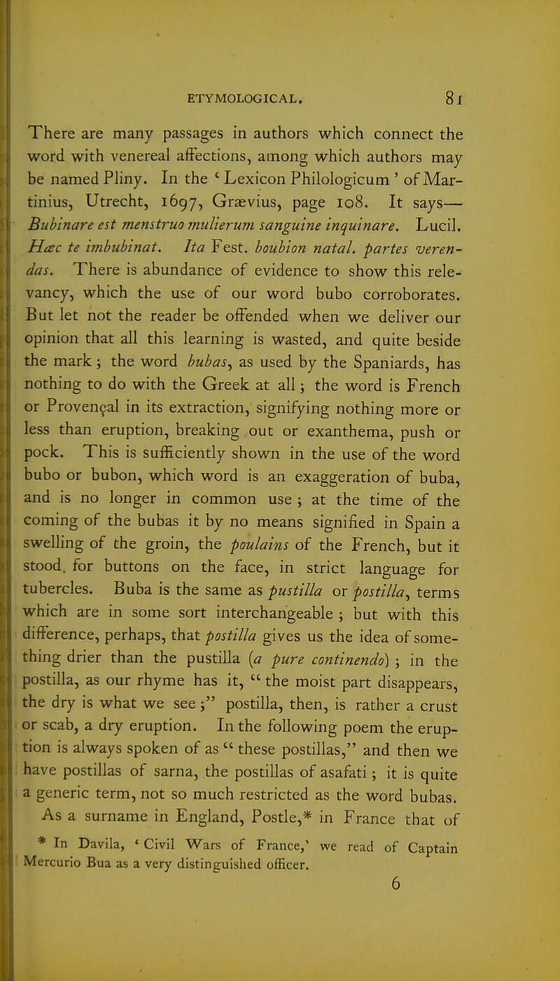 There are many passages in authors which connect the word with venereal affections, among which authors may be named Pliny. In the ' Lexicon Philologicum' of Mar- tinius, Utrecht, 1697, Graevius, page 108. It says— Bubinare est menstrua muUerum sanguine inquinare. Lucil. Hac te imbubinat. Ita Fest. boubion natal, partes veren- das. There is abundance of evidence to show this rele- vancy, which the use of our word bubo corroborates. But let not the reader be offended when we deliver our opinion that all this learning is wasted, and quite beside the mark; the word bubas^ as used by the Spaniards, has nothing to do with the Greek at all j the word is French or Proven9al in its extraction, signifying nothing more or less than eruption, breaking out or exanthema, push or pock. This is sufficiently shown in the use of the word bubo or bubon, which word is an exaggeration of buba, and is no longer in common use ; at the time of the coming of the bubas it by no means signified in Spain a swelling of the groin, the poulains of the French, but it stood, for buttons on the face, in strict language for tubercles. Buba is the same as pustllla or postilla^ terms which are in some sort interchangeable ; but with this difference, perhaps, that postilla gives us the idea of some- thing drier than the pustilla {a pure continendo) ; in the postilla, as our rhyme has it,  the moist part disappears, the dry is what we see i postilla, then, is rather a crust or scab, a dry eruption. In the following poem the erup- tion is always spoken of as  these postillas, and then we have postillas of sarna, the postillas of asafati; it is quite a generic term, not so much restricted as the word bubas. As a surname in England, Postle,* in France that of * In Davila, « Civil Wars of France,' we read of Captain Mercuric Bua as a very distinguished officer. 6