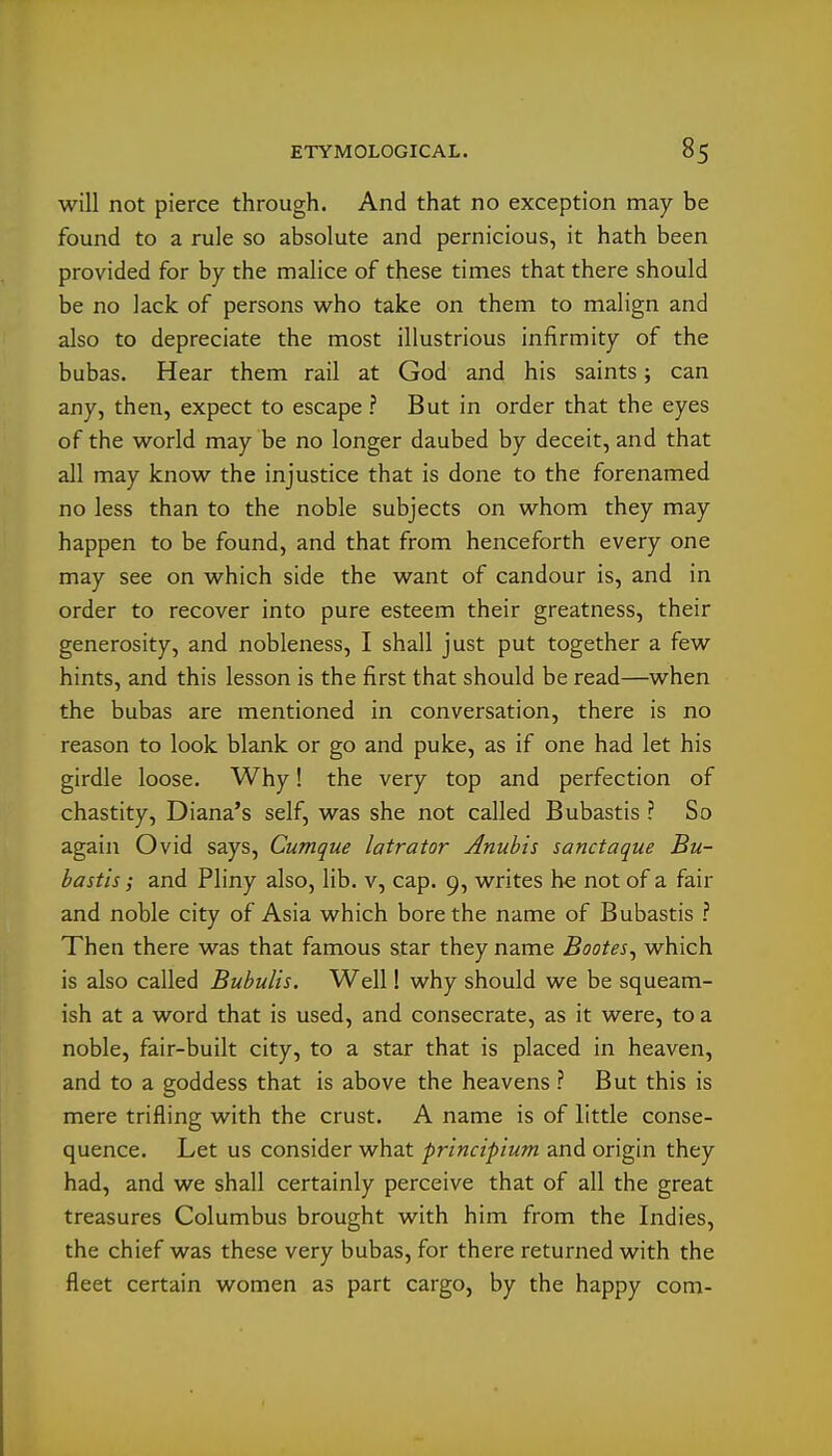 will not pierce through. And that no exception may be found to a rule so absolute and pernicious, it hath been provided for by the malice of these times that there should be no lack of persons who take on them to malign and also to depreciate the most illustrious infirmity of the bubas. Hear them rail at God and his saints; can any, then, expect to escape ? But in order that the eyes of the world may be no longer daubed by deceit, and that all may know the injustice that is done to the forenamed no less than to the noble subjects on whom they may happen to be found, and that from henceforth every one may see on which side the want of candour is, and in order to recover into pure esteem their greatness, their generosity, and nobleness, I shall just put together a few hints, and this lesson is the first that should be read—when the bubas are mentioned in conversation, there is no reason to look blank or go and puke, as if one had let his girdle loose. Why! the very top and perfection of chastity, Diana's self, was she not called Bubastis ? So again Ovid says, Cumque latrator Anuhis sanctaque Bu- bastis; and Pliny also, lib. v, cap. 9, writes he not of a fair and noble city of Asia which bore the name of Bubastis ? Then there was that famous star they name Bootes^ which is also called Bubulis. Well! why should we be squeam- ish at a word that is used, and consecrate, as it were, to a noble, fair-built city, to a star that is placed in heaven, and to a goddess that is above the heavens ? But this is mere trifling with the crust. A name is of little conse- quence. Let us consider what principium and origin they had, and we shall certainly perceive that of all the great treasures Columbus brought with him from the Indies, the chief was these very bubas, for there returned with the fleet certain women as part cargo, by the happy com-