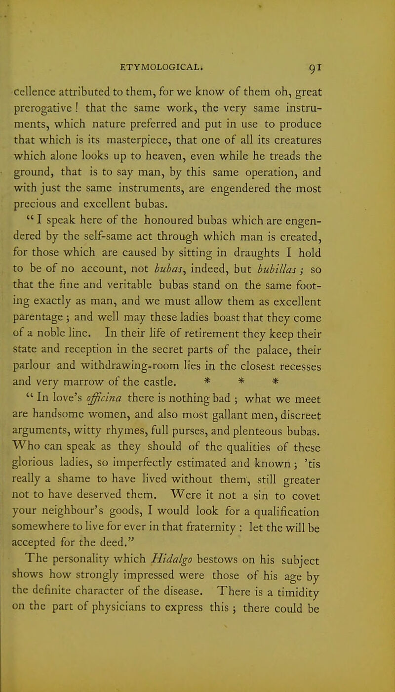 cellence attributed to them, for we know of them oh, great prerogative ! that the same work, the very same instru- ments, which nature preferred and put in use to produce that which is its masterpiece, that one of all its creatures which alone looks up to heaven, even while he treads the ground, that is to say man, by this same operation, and with just the same instruments, are engendered the most precious and excellent bubas.  I speak here of the honoured bubas which are engen- dered by the self-same act through which man is created, for those which are caused by sitting in draughts I hold to be of no account, not bubas, indeed, but bubillas; so that the fine and veritable bubas stand on the same foot- ing exactly as man, and we must allow them as excellent parentage ; and well may these ladies boast that they come of a noble line. In their life of retirement they keep their state and reception in the secret parts of the palace, their parlour and withdrawing-room lies in the closest recesses and very marrow of the castle. * * * *' In love's officina there is nothing bad ; what we meet are handsome women, and also most gallant men, discreet arguments, witty rhymes, full purses, and plenteous bubas. Who can speak as they should of the qualities of these glorious ladies, so imperfectly estimated and known ; 'tis really a shame to have lived without them, still greater not to have deserved them. Were it not a sin to covet your neighbour's goods, I would look for a qualification somewhere to live for ever in that fraternity : let the will be accepted for the deed.'' The personality which Hidalgo bestows on his subject shows how strongly impressed were those of his age by the definite character of the disease. There is a timidity on the part of physicians to express this j there could be