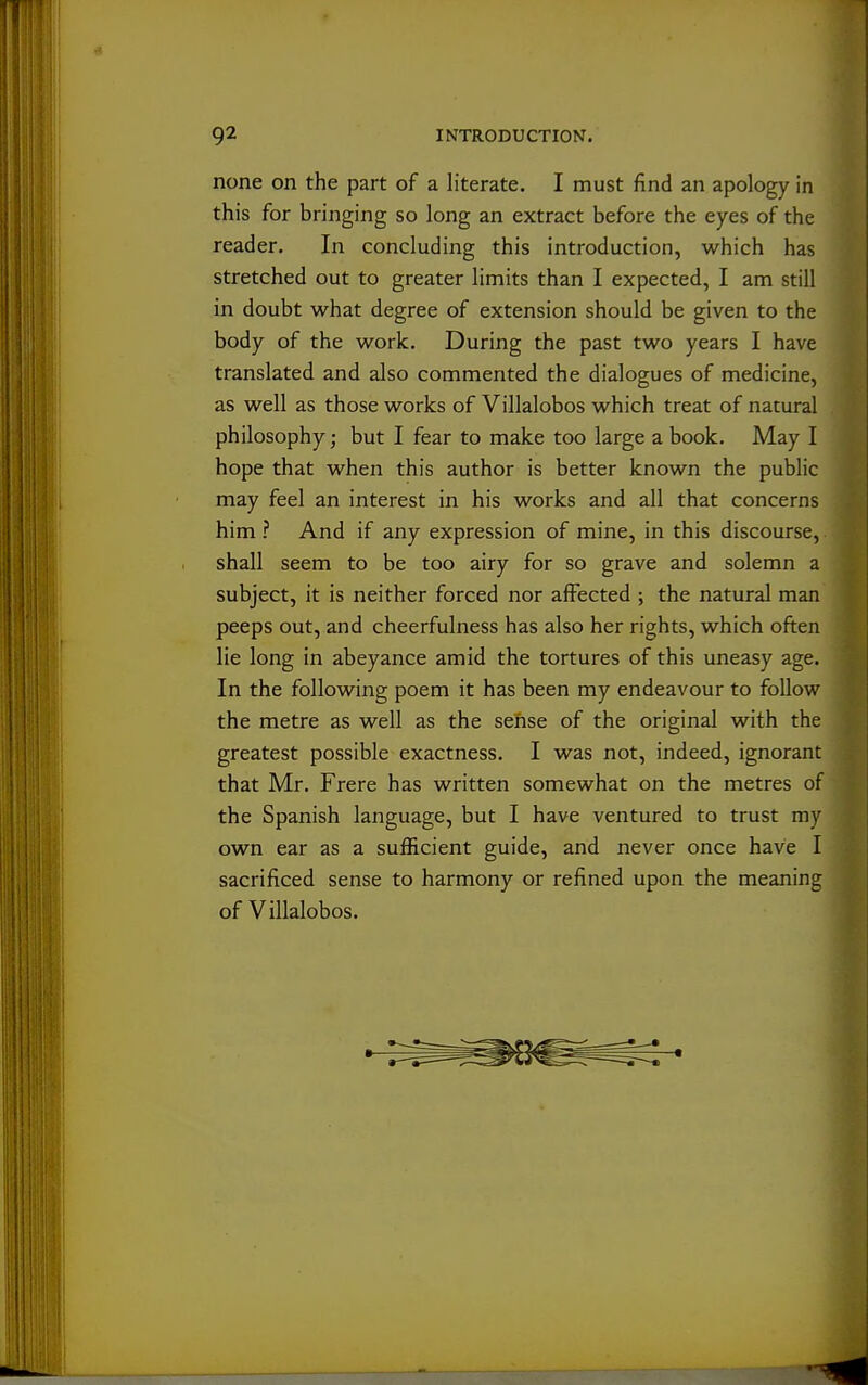 none on the part of a literate. I must find an apology in this for bringing so long an extract before the eyes of the reader. In concluding this introduction, which has stretched out to greater limits than I expected, I am still in doubt what degree of extension should be given to the body of the work. During the past two years I have translated and also commented the dialogues of medicine, as well as those works of Villalobos which treat of natural philosophy; but I fear to make too large a book. May I hope that when this author is better known the public may feel an interest in his works and all that concerns him ? And if any expression of mine, in this discourse, shall seem to be too airy for so grave and solemn a subject, it is neither forced nor affected ; the natural man peeps out, and cheerfulness has also her rights, which often lie long in abeyance amid the tortures of this uneasy age. In the following poem it has been my endeavour to follow the metre as well as the sehse of the original with the greatest possible exactness. I was not, indeed, ignorant that Mr. Frere has written somewhat on the metres of the Spanish language, but I have ventured to trust my own ear as a sufficient guide, and never once have I sacrificed sense to harmony or refined upon the meaning