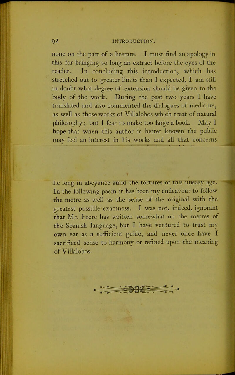 none on the part of a literate. I must find an apology in this for bringing so long an extract before the eyes of the reader. In concluding this introduction, which has stretched out to greater limits than I expected, I am still in doubt what degree of extension should be given to the body of the work. During the past two years I have translated and also commented the dialogues of medicine, as well as those works of Villalobos which treat of natural philosophy; but I fear to make too large a book. May I hope that when this author is better known the public may feel an interest in his works and all that concerns lie long in abeyance amid the tortures ot this uneasy age. In the following poem it has been my endeavour to follow the metre as well as the sense of the original with the greatest possible exactness. I was not, indeed, ignorant that Mr. Frere has written somewhat on the metres of the Spanish language, but I have ventured to trust my own ear as a sufficient guide, and never once have I sacrificed sense to harmony or refined upon the meaning