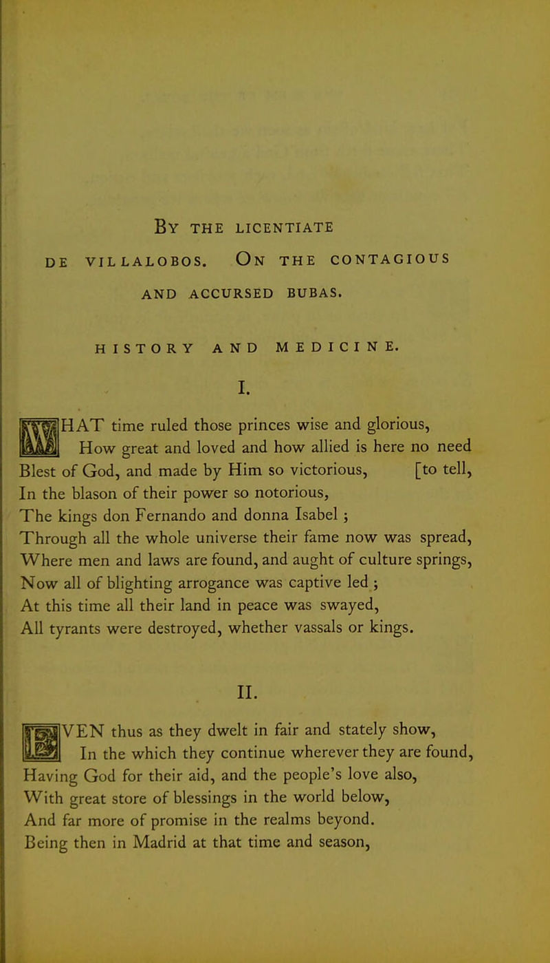 By the licentiate AND ACCURSED BUBAS. HISTORY AND MEDICINE. I. RTF^IHAT time ruled those princes wise and glorious, ]ksM How great and loved and how allied is here no need Blest of God, and made by Him so victorious, [to tell, In the blason of their power so notorious, The kings don Fernando and donna Isabel; Through all the whole universe their fame now was spread. Where men and laws are found, and aught of culture springs. Now all of blighting arrogance was captive led ; At this time all their land in peace was swayed. All tyrants were destroyed, whether vassals or kings. 11. f^VEN thus as they dwelt in fair and stately show, ILaBl In the which they continue wherever they are found. Having God for their aid, and the people's love also, With great store of blessings in the world below, And far more of promise in the realms beyond. Being then in Madrid at that time and season,