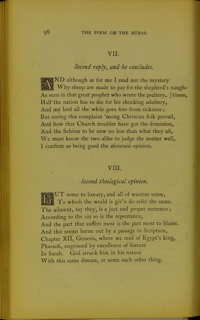 VII. Second reply, and he concludes. ND although as for me I read not the mystery Why sheep are made to pay for the shepherd's naugh- As seen in that great prophet who wrote the psaltery, [tiness, Half the nation has to die for his shocking adultery, And my lord all the while goes free from sickness; But seeing this complaint 'mong Christian folk prevail, And how that Church troubles have got the dominion. And the Schism to be new no less than what they ail, We must know the two alike to judge the matter well, I confirm as being good the aforesaid opinion. VIII. Second theological opinion. Fg^lUT some to luxury, and all of wanton sense, 9.^]H To which the world is giv'n do refer the same. The ailment, say they, is a just and proper sentence ; According to the sin so is the repentance. And the part that suffers most is the part most to blame. And this seems borne out by a passage in Scripture, Chapter XII, Genesis, where we read of Egypt's king, Pharaoh, engrossed by excellence of feature In Sarah. God struck him in his nature With this same disease, or some such other thing.