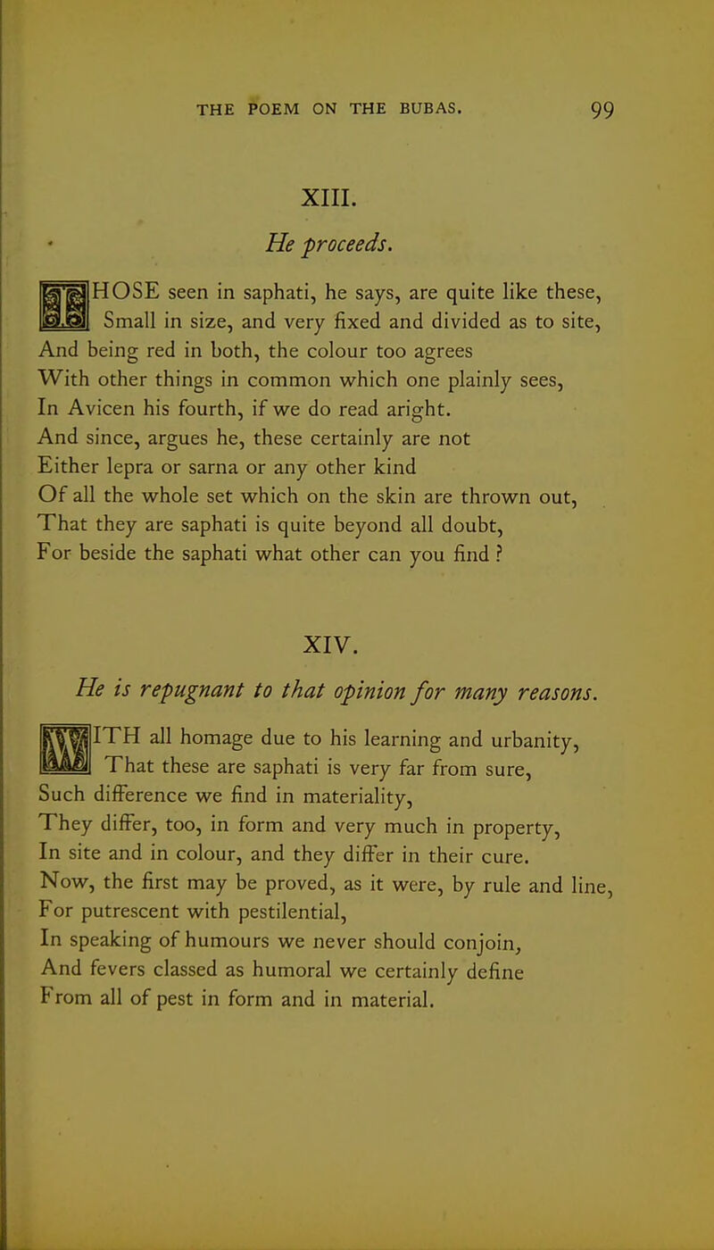 XIII. He proceeds. HOSE seen in saphati, he says, are quite like these, Small in size, and very fixed and divided as to site, And being red in both, the colour too agrees With other things in common which one plainly sees, In Avicen his fourth, if we do read aright. And since, argues he, these certainly are not Either lepra or sarna or any other kind Of all the whole set which on the skin are thrown out. That they are saphati is quite beyond all doubt. For beside the saphati what other can you find ? XIV. He is repugnant to that opinion for many reasons. fSM ITH all homage due to his learning and urbanity, ^^^1 That these are saphati is very far from sure. Such difference we find in materiality. They difi^er, too, in form and very much in property. In site and in colour, and they differ in their cure. Now, the first may be proved, as it were, by rule and line, For putrescent with pestilential. In speaking of humours we never should conjoin^ And fevers classed as humoral we certainly define From all of pest in form and in material.