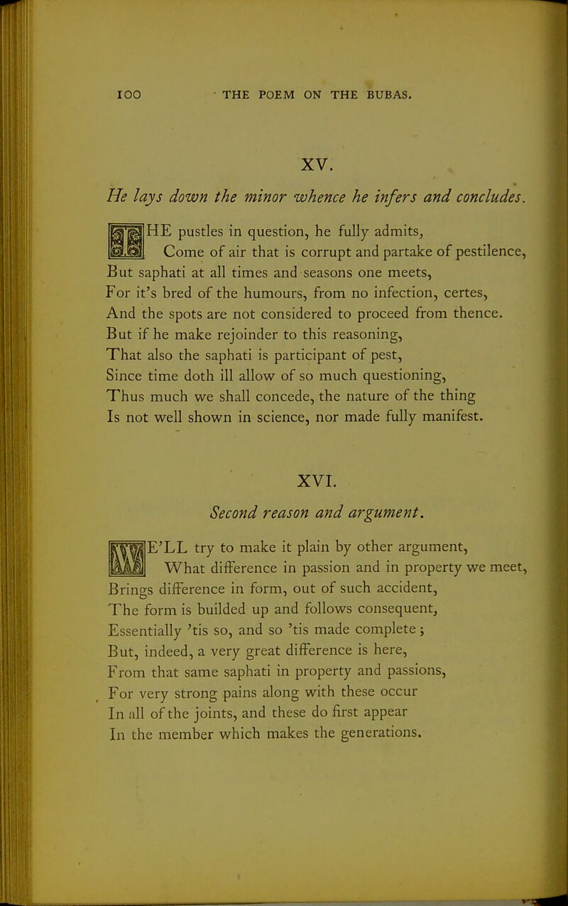 XV. He lays down the minor whence he infers and concludes. HE pustles in question, he fully admits, Come of air that is corrupt and partake of pestilence, But saphati at all times and seasons one meets, For it's bred of the humours, from no infection, certes. And the spots are not considered to proceed from thence. But if he make rejoinder to this reasoning, That also the saphati is participant of pest. Since time doth ill allow of so much questioning. Thus much we shall concede, the nature of the thing Is not well shown in science, nor made fully manifest. XVI. Second reason and argument. E'LL try to make it plain by other argument, What difference in passion and in property we meet. Brines difference in form, out of such accident, The form is builded up and follows consequent. Essentially 'tis so, and so 'tis made complete; But, indeed, a very great difference is here, From that same saphati in property and passions. For very strong pains along with these occur In all of the joints, and these do first appear In the member which makes the generations.