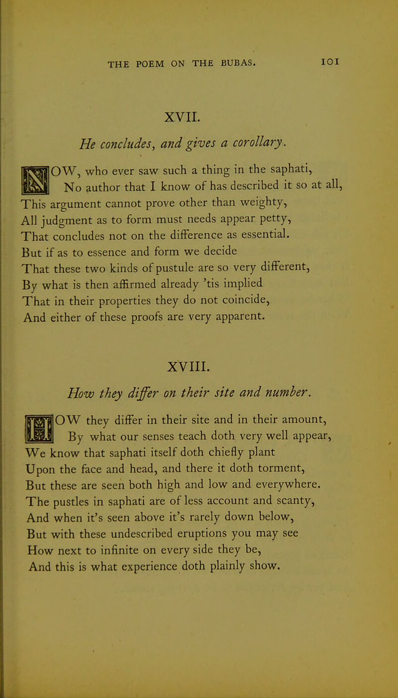 XVII. He concludes, and gives a corollary. jlSs|]OW, who ever saw such a thing in the saphati, P.^!| No author that I know of has described it so at all, This argument cannot prove other than weighty, All judgment as to form must needs appear petty, That concludes not on the difference as essential. But if as to essence and form we decide That these two kinds of pustule are so very different. By what is then affirmed already 'tis implied That in their properties they do not coincide, And either of these proofs are very apparent. XVIII. How they differ on their site and number, 6'^'jj]0W they differ in their site and in their amount, By what our senses teach doth very well appear. We know that saphati itself doth chiefly plant Upon the face and head, and there it doth torment. But these are seen both high and low and everywhere. The pustles in saphati are of less account and scanty, And when it's seen above it's rarely down below. But with these undescribed eruptions you may see How next to infinite on every side they be. And this is what experience doth plainly show.