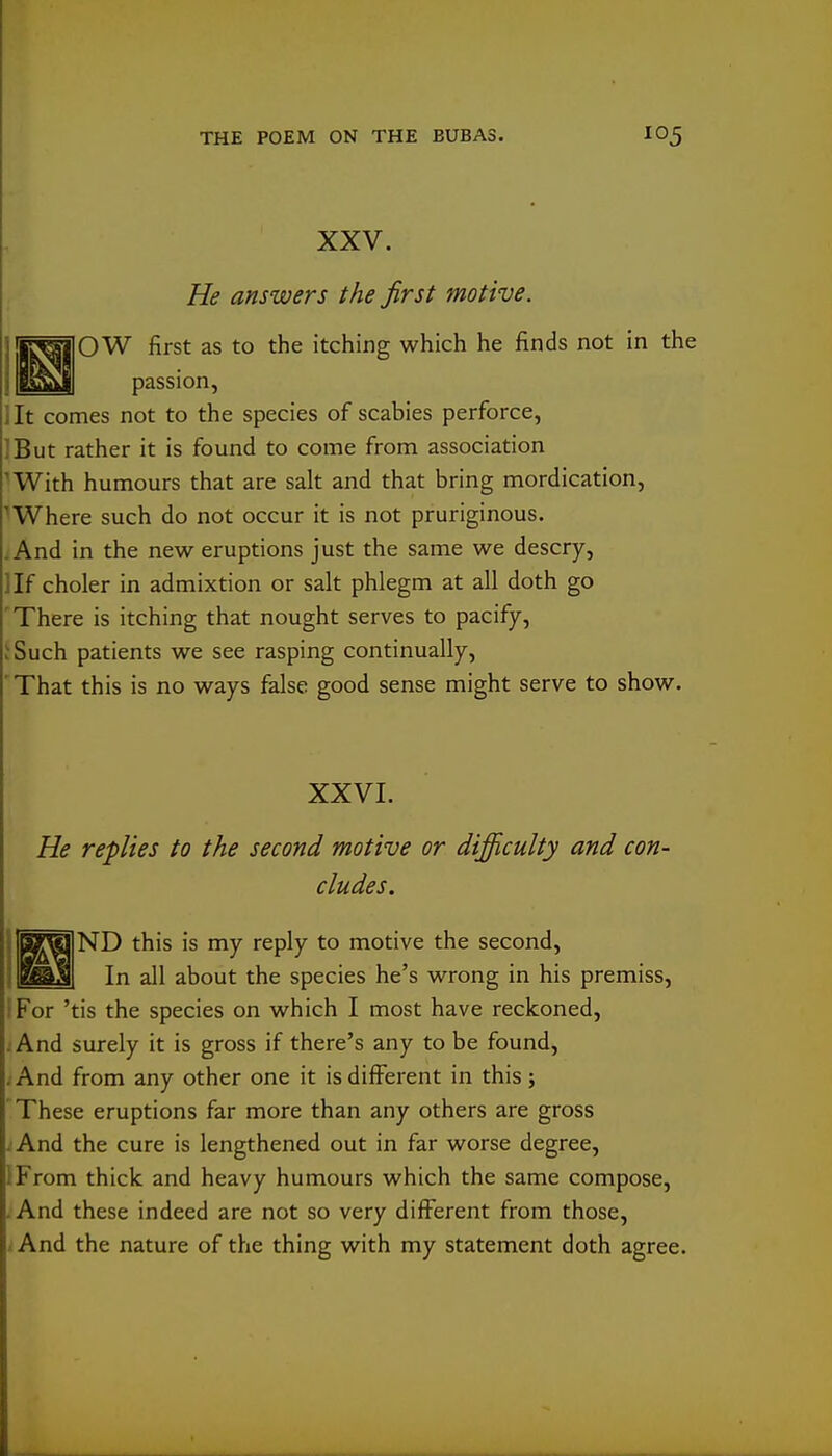 XXV. He answers the first motive. ijirj^'jIOW first as to the itching which he finds not in the lit comes not to the species of scabies perforce, IBut rather it is found to come from association ^With humours that are salt and that bring mordication, ^Where such do not occur it is not pruriginous. .And in the new eruptions just the same we descry, ]If choler in admixtion or salt phlegm at all doth go 'There is itching that nought serves to pacify, ;Such patients we see rasping continually, ' That this is no ways false good sense might serve to show. XXVI. He replies to the second motive or difficulty and con- cludes. ND this is my reply to motive the second. In all about the species he's wrong in his premiss, P'or 'tis the species on which I most have reckoned. And surely it is gross if there's any to be found, ;And from any other one it is different in thisj These eruptions far more than any others are gross - And the cure is lengthened out in far worse degree, IFrom thick and heavy humours which the same compose, -And these indeed are not so very different from those, < And the nature of the thing with my statement doth agree.