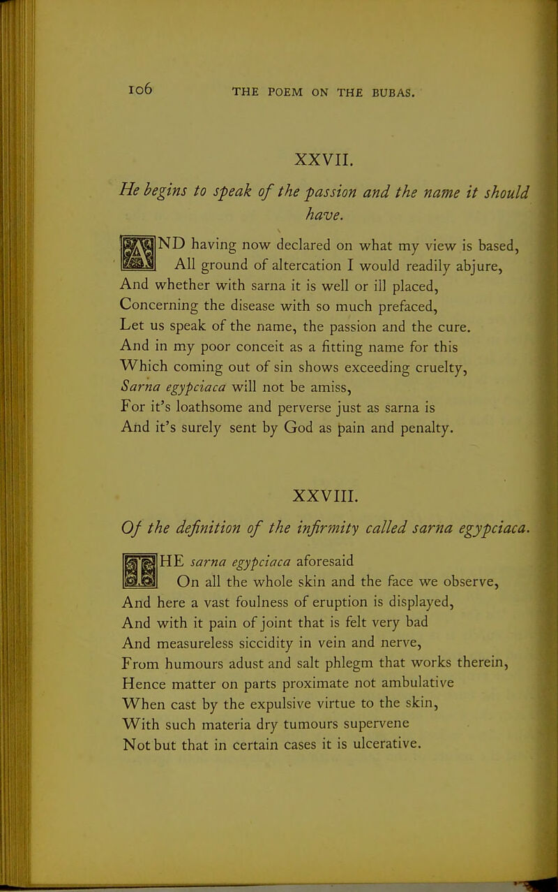 io6 XXVII. He begins to speak of the passion and the name it should have. ND having now declared on what my view is based, All ground of altercation I would readily abjure, And whether with sarna it is well or ill placed. Concerning the disease with so much prefaced, Let us speak of the name, the passion and the cure. And in my poor conceit as a fitting name for this Which coming out of sin shows exceeding cruelty, Sarna egypciaca will not be amiss. For it's loathsome and perverse just as sarna is And it's surely sent by God as pain and penalty. XXVIII. Of the definition of the infirmity called sarna egypciaca. HE sarna egypciaca aforesaid On all the whole skin and the face we observe. And here a vast foulness of eruption is displayed. And with it pain of joint that is felt very bad And measureless siccidity in vein and nerve. From humours adust and salt phlegm that works therein. Hence matter on parts proximate not ambulative When cast by the expulsive virtue to the skin. With such materia dry tumours supervene Not but that in certain cases it is ulcerative.