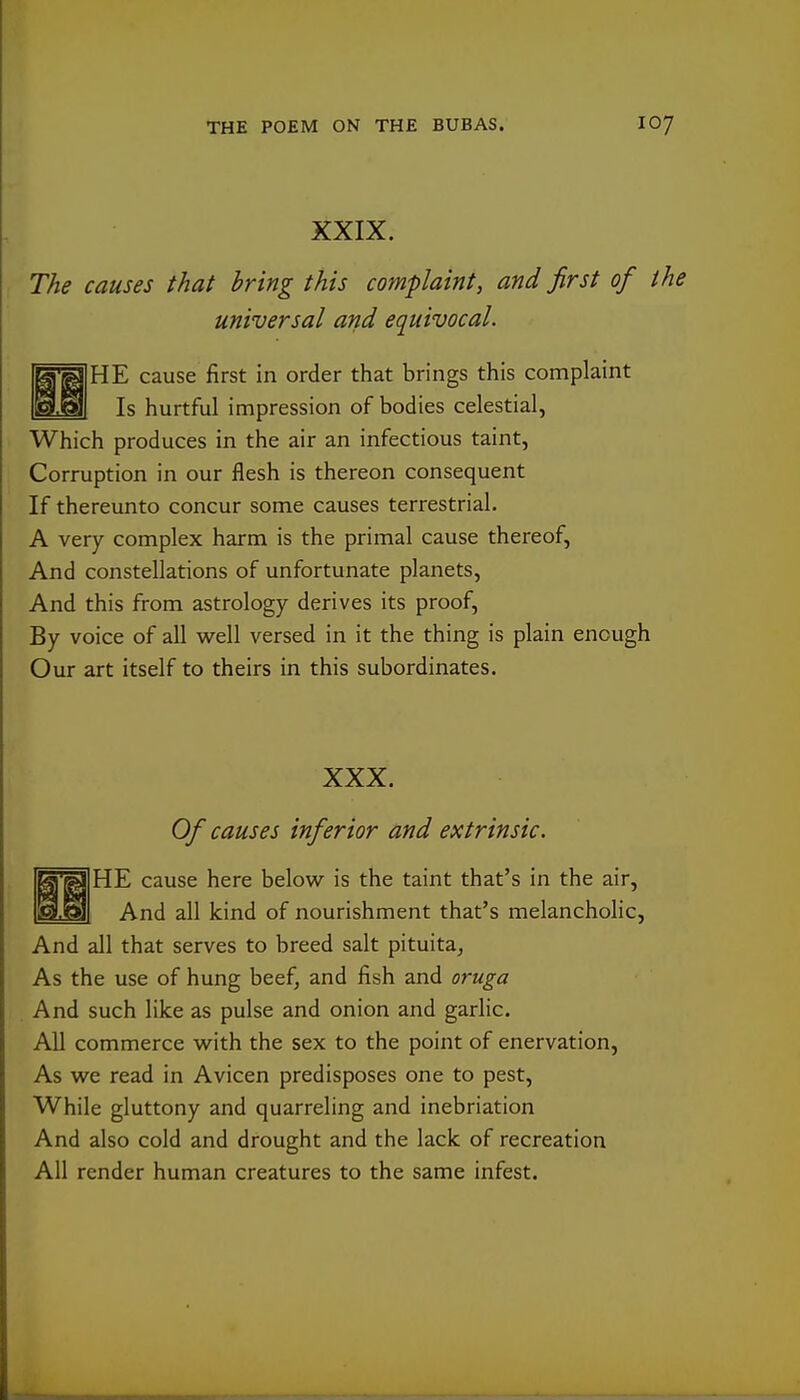 XXIX. The causes that bring this complaint, and first of the universal and equivocal. HE cause first in order that brings this complaint Is hurtful impression of bodies celestial, Which produces in the air an infectious taint, Corruption in our flesh is thereon consequent If thereunto concur some causes terrestrial. A very complex harm is the primal cause thereof. And constellations of unfortunate planets. And this from astrology derives its proof. By voice of all well versed in it the thing is plain enough Our art itself to theirs in this subordinates. XXX. Of causes inferior and extrinsic. HE cause here below is the taint that's in the air, And all kind of nourishment that's melancholic, And all that serves to breed salt pituita, As the use of hung beef, and fish and oruga And such like as pulse and onion and garlic. All commerce with the sex to the point of enervation. As we read in Avicen predisposes one to pest. While gluttony and quarreling and inebriation And also cold and drought and the lack of recreation All render human creatures to the same infest.