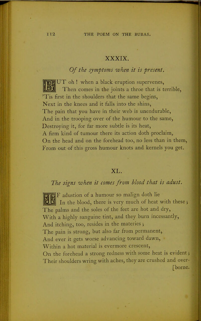 XXXIX. Of the symptoms when it is present, 'b'E)^|UT oh ! when a black eruption supervenes, B.^| Then comes in the joints a throe that is terrible, ■Tis first in the shoulders that the same begins, Next in the knees and it falls into the shins, The pain that you have in their web is unendurable. And in the trooping over of the humour to the same. Destroying it, for far more subtle is its heat, A firm kind of tumour there its action doth proclaim. On the head and on the forehead too, no less than in them, From out of this gross humour knots and kernels you get. XL. The signs when it comes from blood that is adust. F adustion of a humour so malign doth lie In the blood, there is very much of heat with these j The palms and the soles of the feet are hot and dry. With a highly sanguine tint, and they burn incessantly. And itching, too, resides in the materies ; The pain is strong, but also far from permanent, And ever it gets worse advancing toward dawn. Within a hot material is evermore crescent. On the forehead a strong redness with some heat is evident; Their shoulders wring with aches, they are crushed and over- [borne.