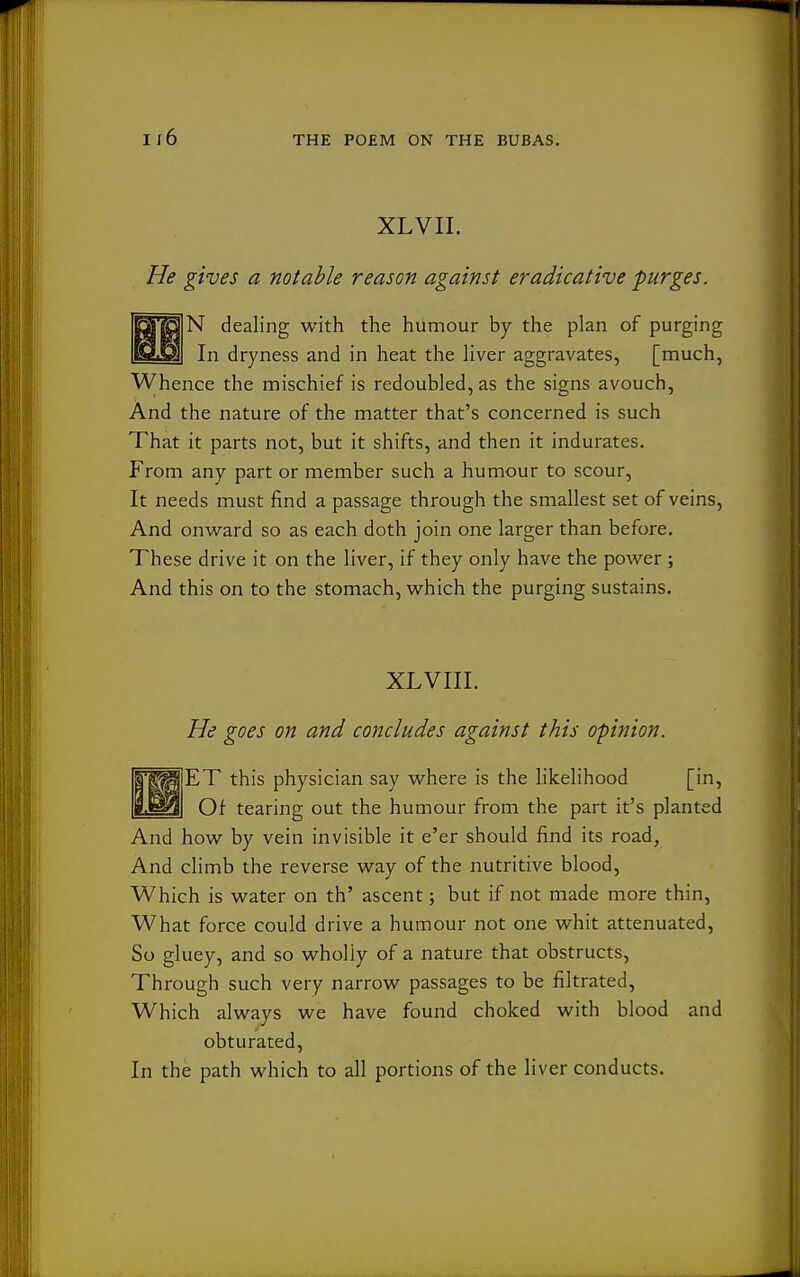 i;6 XLVII. He gives a notable reason against eradicative purges. O'ga N dealing with the humour by the plan of purging E9.m| In dryness and in heat the liver aggravates, [much, Whence the mischief is redoubled, as the signs avouch, And the nature of the matter that's concerned is such That it parts not, but it shifts, and then it indurates. From any part or member such a humour to scour, It needs must find a passage through the smallest set of veins. And onward so as each doth join one larger than before. These drive it on the liver, if they only have the power ; And this on to the stomach, which the purging sustains. XLVIII. He goes on and concludes against this opinion. I'g^^lET this physician say where is the likelihood [in, Bj^^I Of tearing out the humour from the part it's planted And how by vein invisible it e'er should find its road, And climb the reverse way of the nutritive blood. Which is water on th' ascent; but if not made more thin. What force could drive a humour not one whit attenuated, So gluey, and so wholly of a nature that obstructs. Through such very narrow passages to be filtrated. Which always we have found choked with blood and obturated. In the path which to all portions of the liver conducts.