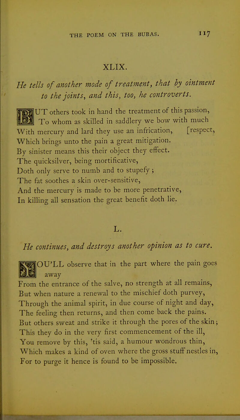 XLIX. He tells of another mode of treatment, that by ointment to the joints, and this, too, he controverts. bTOIUT others took in hand the treatment of this passion, To whom as skilled in saddlery we bow with much With mercury and lard they use an infrication, [respect, Which brings unto the pain a great mitigation. By sinister means this their object they effect. The quicksilver, being mortificative. Doth only serve to numb and to stupefy; The fat soothes a skin over-sensitive. And the mercury is made to be more penetrative, In killing all sensation the great benefit doth lie. L. He continues, and destroys another opinion as to cure. ^^OU'LL observe that in the part where the pain goes away From the entrance of the salve, no strength at all remains. But when nature a renewal to the mischief doth purvey, Through the animal spirit, in due course of night and day, The feeling then returns, and then come back the pains. But others sweat and strike it through the pores of the skinj This they do in the very first commencement of the ill, You remove by this, 'tis said, a humour wondrous thin, Which makes a kind of oven where the gross stuff nestles in, For to purge it hence is found to be impossible.