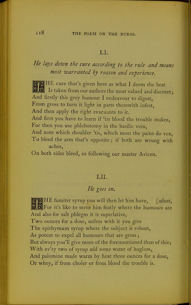 LI. He lays down the cure according to the rule and means most warranted by reason and experience. HE cure that's given here as what I deem the best Is taken from our authors the most valued and discreet; And firstly this grey humour I endeavour to digest, From gross to turn it light in parts therewith infest, And then apply the right evacuants to it. And first you have to learn if ^tis blood the trouble makes. For then you use phlebotomy in the basilic vein. And note which shoulder -'tis, which most the pains do vex, To bleed the arm that's opposite ; if both are wrung with aches, On both sides bleed, so following our master Avicen. LII. He goes on. HE fumiter syrup you will then let him have, [adust. For it's like to serve him featly where the humours are And also for salt phlegm it is superlative. Two ounces for a dose, unless with it you give The epithymum syrup where the subject is robust. As potent to expel all humours that are gross; But always you'll give more of the forementioned than of this; With ev'ry two of syrup add some water of bugloss, And palomine made warm by heat three ounces for a dose. Or whey, if from choler or from blood the trouble is.