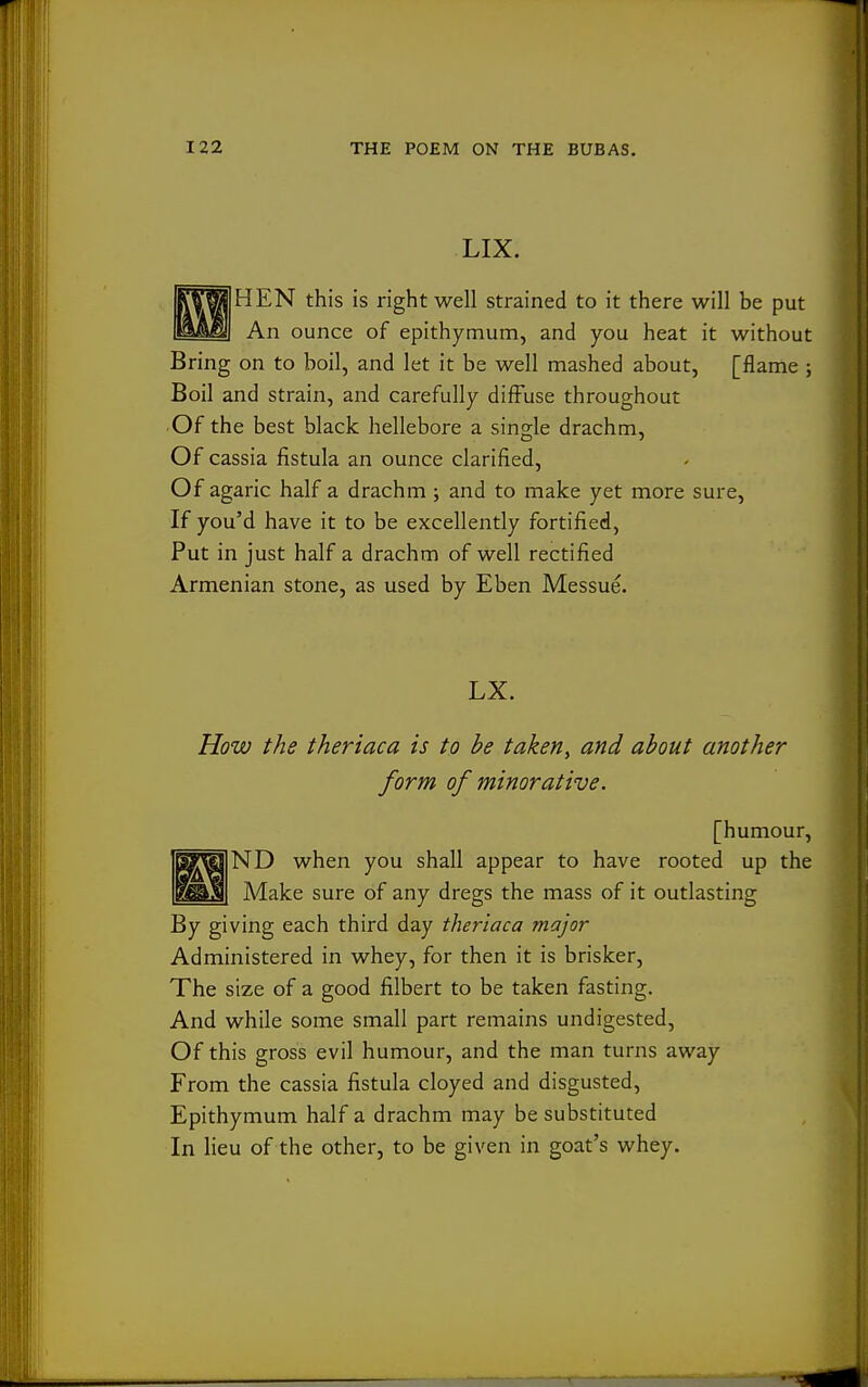 LIX. f^SM HEN this is right well strained to it there will be put laillil An ounce of epithymum, and you heat it without Bring on to boil, and let it be well mashed about, [flame ; Boil and strain, and carefully diffuse throughout Of the best black hellebore a single drachm, Of cassia fistula an ounce clarified. Of agaric half a drachm ; and to make yet more sure, If you'd have it to be excellently fortified, Put in just half a drachm of well rectified Armenian stone, as used by Eben Messue. LX. How the theriaca is to be taken, and about another form of minor at I've. [humour, ND when you shall appear to have rooted up the Make sure of any dregs the mass of it outlasting By giving each third day theriaca major Administered in whey, for then it is brisker. The size of a good filbert to be taken fasting. And while some small part remains undigested. Of this gross evil humour, and the man turns away From the cassia fistula cloyed and disgusted, Epithymum half a drachm may be substituted In lieu of the other, to be given in goat's whey.