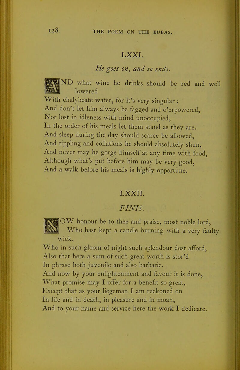 LXXI. He goes on, and so ends. BK^aND what wine he drinks should be red and well ^^^M lowered With chalybeate water, for it's very singular ; And don't let him always be fagged and o'erpowered, Nor lost in idleness with mind unoccupied, In the order of his meals let them stand as they are. And sleep during the day should scarce be allowed, And tippling and collations he should absolutely shun, And never may he gorge himself at any time with food. Although what's put before him may be very good. And a walk before his meals is highly opportune. LXXIL FINIS. |IJ^||0W honour be to thee and praise, most noble lord, EsSmI Who hast kept a candle burning with a very faulty wick. Who in such gloom of night such splendour dost afFord, Also that here a sum of such great worth is stor'd In phrase both juvenile and also barbaric. And now by your enlightenment and favour it is done, What promise may I offer for a benefit so great. Except that as your liegeman I am reckoned on In life and in death, in pleasure and in moan, And to your name and service here the work I dedicate.