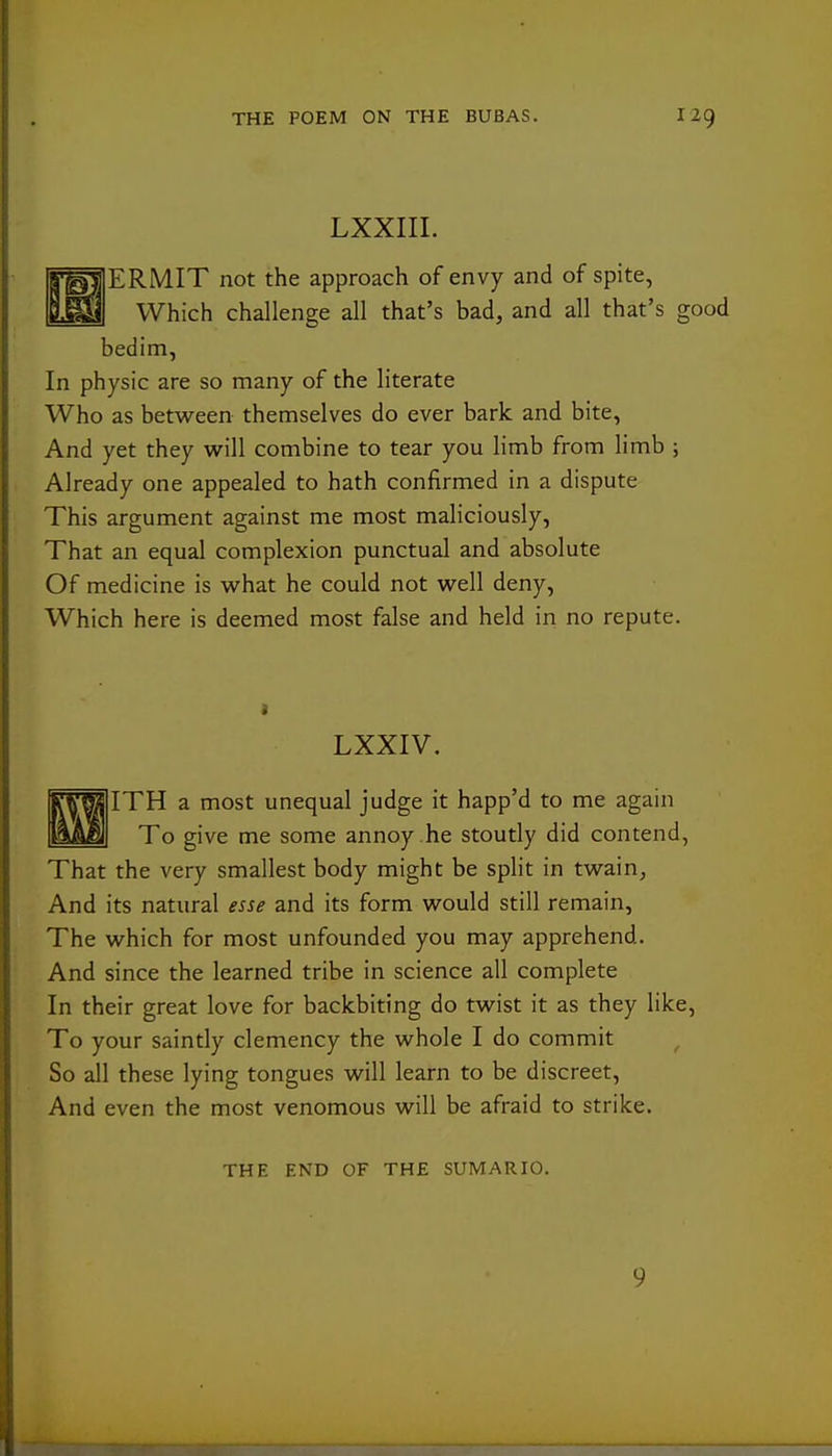 LXXIII. ERMIT not the approach of envy and of spite, Which challenge all that's bad, and all that's good bedim, In physic are so many of the literate Who as between themselves do ever bark and bite, And yet they will combine to tear you limb from limb ; Already one appealed to hath confirmed in a dispute This argument against me most maliciously, That an equal complexion punctual and absolute Of medicine is what he could not well deny. Which here is deemed most false and held in no repute. LXXIV, ITH a most unequal judge it happ'd to me again To give me some annoy .he stoutly did contend, That the very smallest body might be split in twain, And its natural esse and its form would still remain, The which for most unfounded you may apprehend. And since the learned tribe in science all complete In their great love for backbiting do twist it as they like, To your saintly clemency the whole I do commit , So all these lying tongues will learn to be discreet. And even the most venomous will be afraid to strike. THE END OF THE SUMARIO. 9