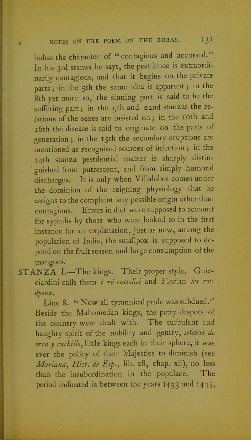 bubas the character of contagious and accursed. In his 3rd stanza he says, the pestilence is extraordi- narily contagious, and that it begins on the private parts; in the 5th the same idea is apparent; in the 8th yet more so, the sinning part is said to be the suffering part; in the 9th and aand stanzas the re- lations of the sexes are insisted on; in the lOth and 16th the disease is said to originate on the parts of generation; in the 15th the secondary eruptions are mentioned as recognised sources of infection ; in the 14th stanza pestilential matter is sharply distin- guished from putrescent, and from simply humoral discharges. It is only when Villalobos comes under the dominion of the reigning physiology that he assigns to the complaint any possible origin other than contagious. Errors in diet were supposed to account for syphilis by those who were looked to in the first instance for an explanation, just as now, among the population of India, the smallpox is supposed to de- pend on the fruit season and large consumption of the mangoes. STANZA I.—The kings. Their proper style. Guic- ciardini calls them i re cattolici and Florian les rois epoux. Line 8.  Now all tyrannical pride was subdued. Beside the Mahomedan kings, the petty despots of the country were dealt with. The turbulent and haughty spirit of the nobility and gentry, senores de orca y cuchillo^ little kings each in their sphere, it was ever the policy of their Majesties to diminish (see Mariana^ Hist, de Esp.^ lib. 28, chap, xii), no less than the insubordination in the populace. The period indicated is between the years 1493 and 1495,