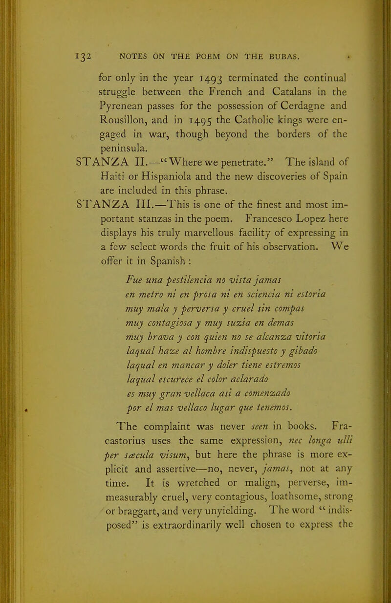 for only in the year 3493 terminated the continual struggle between the French and Catalans in the Pyrenean passes for the possession of Cerdagne and Rousillon, and in 1495 the Catholic kings were en- gaged in war, though beyond the borders of the peninsula. STANZA II.— Where we penetrate. The island of Haiti or Hispaniola and the new discoveries of Spain are included in this phrase. STANZA III.—This is one of the finest and most im- portant stanzas in the poem. Francesco Lopez here displays his truly marvellous facility of expressing in a few select words the fruit of his observation. We offer it in Spanish : Fue una pestilencia no vista jamas en metro ni en prosa ni en sciencia ni estoria muy mala y perversa y cruel sin compas muy contagiosa y muy suzia en demas muy brava y con quien no se alcanza vitoria laqual haze al hombre indispuesto y gibado laqual en mancar y doler tiene estremos laqual escurece el color aclarado es muy gran vellaca asi a comenzado por el mas vellaco lugar que tenemos. The complaint was never seen in books. Fra- castorius uses the same expression, nec longa ulli per seecula visum^ but here the phrase is more ex- plicit and assertive—no, never, jamas^ not at any time. It is wretched or malign, perverse, im- measurably cruel, very contagious, loathsome, strong or braggart, and very unyielding. The word  indis- posed is extraordinarily well chosen to express the