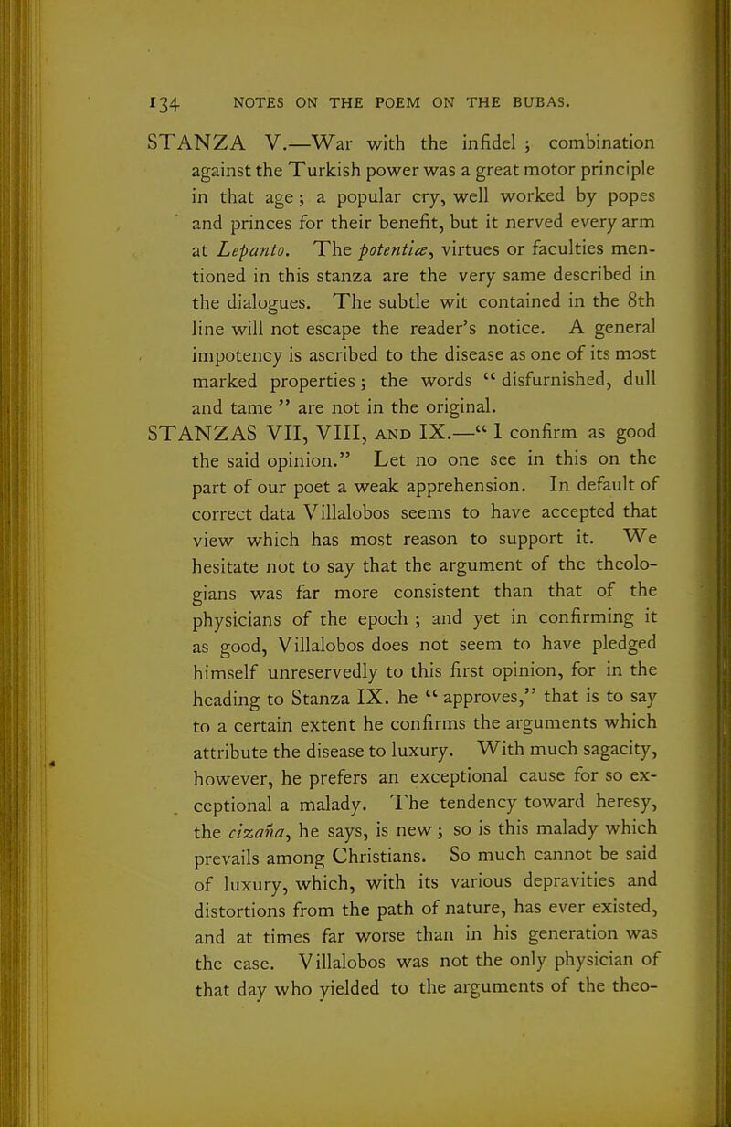 STANZA V.^War with the infidel ; combination against the Turkish power was a great motor principle in that age j a popular cry, well worked by popes and princes for their benefit, but it nerved every arm at Lepanto. The potentia^ virtues or faculties men- tioned in this stanza are the very same described in the dialogues. The subtle wit contained in the 8th line will not escape the reader's notice. A general impotency is ascribed to the disease as one of its most marked properties; the words  disfurnished, dull and tame  are not in the original. STANZAS VII, VIII, AND IX.— 1 confirm as good the said opinion. Let no one see in this on the part of our poet a weak apprehension. In default of correct data Villalobos seems to have accepted that view which has most reason to support it. We hesitate not to say that the argument of the theolo- gians was far more consistent than that of the physicians of the epoch ; and yet in confirming it as good, Villalobos does not seem to have pledged himself unreservedly to this first opinion, for in the heading to Stanza IX. he  approves, that is to say to a certain extent he confirms the arguments which attribute the disease to luxury. With much sagacity, however, he prefers an exceptional cause for so ex- ceptional a malady. The tendency toward heresy, the cizana^ he says, is new; so is this malady which prevails among Christians. So much cannot be said of luxury, which, with its various depravities and distortions from the path of nature, has ever existed, and at times far worse than in his generation was the case. Villalobos was not the only physician of that day who yielded to the arguments of the theo-