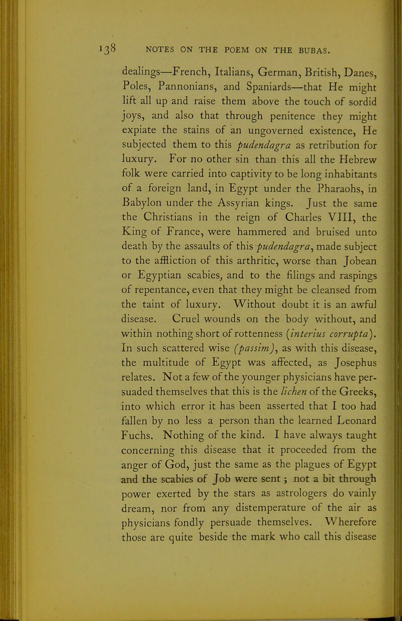 dealings—French, Italians, German, British, Danes, Poles, Pannonians, and Spaniards—that He might lift all up and raise them above the touch of sordid joys, and also that through penitence they might expiate the stains of an ungoverned existence, He subjected them to this pudendagra as retribution for luxury. For no other sin than this all the Hebrew- folk were carried into captivity to be long inhabitants of a foreign land, in Egypt under the Pharaohs, in Babylon under the Assyrian kings. Just the same the Christians in the reign of Charles VHI, the King of France, were hammered and bruised unto death by the assaults of this pudendagra^ made subject to the affliction of this arthritic, worse than Jobean or Egyptian scabies^ and to the filings and raspings of repentance, even that they might be cleansed from the taint of luxury. Without doubt it is an awful disease. Cruel wounds on the body without, and within nothing short of rottenness [Interlus corrupta). In such scattered wise (passim)^ as with this disease, the multitude of Egypt was afFected, as Joseph us relates. Not a few of the younger physicians have per- suaded themselves that this is the lichen of the Greeks, into which error it has been asserted that I too had fallen by no less a person than the learned Leonard Fuchs. Nothing of the kind. I have always taught concerning this disease that it proceeded from the anger of God, just the same as the plagues of Egypt and the scabies of Job were sent; not a bit through power exerted by the stars as astrologers do vainly dream, nor from any distemperature of the air as physicians fondly persuade themselves. Wherefore those are quite beside the mark who call this disease